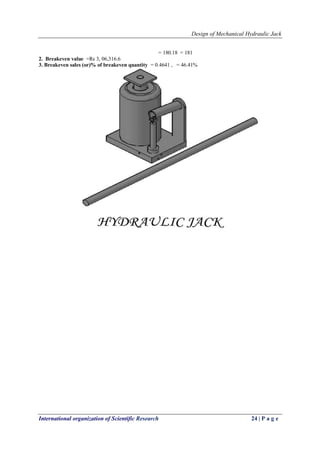 Design of Mechanical Hydraulic Jack
International organization of Scientific Research 24 | P a g e
= 180.18 = 181
2. Breakeven value =Rs 3, 06,316.6
3. Breakeven sales (or)% of breakeven quantity = 0.4641 , = 46.41%
 