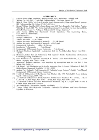 Design of Mechanical Hydraulic Jack
International organization of Scientific Research 28 | P a g e
REFERENCES
[1] Electric Scissor Jacks, Jackmaster. "Electric Scissor Jacks". Retrieved 8 February 2014.
[2] William Cox (July 2001), "Light Talk On Heavy Jacks", Old-House Journal: 37
[3] Brian S. Elliott (2006), "Air-Over-Hydraulic Jacks", Compressed Air Operations Manual, Mcgraw-
Hill Professional, Pp. 56–58, Isbn 978-0-07-147526-6
[4] George William Sutcliffe (1895), Steam Power And Mill Work Principles And Modern Practice,
Whittaker & Co., P. 828, "The Bottle-Jack Is Exceedingly Firm And Safe For Short Vertical Lifts,
But Is Not Convenient For Pushing In A Horizontal Or Oblique Direction."
[5] John Norman (2009), Fire Department Special Operations, Fire Engineering Books,
P. 51, Isbn 978-1-59370-193-2
[6] Reference Books:
[7] Strength Of Materials - A.S.Ramamrutham
[8] Applied Mechanics - R.S.Khurmi
[9] Applied Mechanics And Strength Of Materials - Dr. R.K.Bansal
[10] Applied Mechanics And Strength Of Materials - I.B.Prasad
[11] Pneumatics & Hydraulics - Harry. L. Stewart
[12] Introduction To Pneumatics - Festo Manual
[13] Fundamentals Of Pneumatic Control Engineering - Festo Manual
[14] Hydraulic Machines, Jagadishlal, , Metropolitan Book Co. Pvt. Ltd., 1, Faiz Bazaar, New Delhi –
110 006.
[15] Hydraulics,Andrew Parr (A Technician‘s And Engineer‘s Guide) Fundamentals Of Pneumatic
Control Engineering -Festo Manual
[16] Fluid Mechanics And Hydraulic Machines,R. K. Bansal, Laxmi Publications Pvt.,Ltd,22,Golden
House, Daryaganj, New Delhi – 110 002
[17] Jagadishlal, Hydraulic Machines, 1990, Published By Metropolitan Book Co. Pvt. Ltd., 1 Faiz
Bazaar, New Delhi – 6.
[18] R.K.Bansal, Fluid Mechanics And Hydraulic Machines , Edn. 8, Laxmi Publications P. Ltd., 22
Golden House, Daryaganj, New Delhi 110 002 – 2003.
[19] Andrew Parr, Hydraulics And Pneumatics (A Technician‘s And Engineer‘s Guide) Festo Manual,
Fundamentals Of Pneumatic Control Engineering
[20] Text Book Of Hydraulics By H. Meixner And R.Kober, Edn. 1990 Published By Fiesto Didactic
Kg, D – 7300 Esslingen, 1977, 1988.
[21] A Text Book Of Hydraulics, Fluid Mechanics And Hydraulic Machines, R.S. Khurmi, - Edn.18,
S.Chand & Co., Ram Nagar, New Delhi – 110 055, Ram Nagar, New Delhi – 2002
[22] A Text Book Of Fluid Mechanics And Hydraulic Machines – By, R. K Rajput And S. Chand &
Co,Ram Nagar, New Delhi – 110 055.
[23] Jack LewinDesign Of Hydraulic Gates By Jack Lewin
[24] Thomas Telford, 1995 - Hydraulic Engineering - Hydraulics Of Spillways And Energy Dissipators
Rajnikant M. Khatsuria.
 