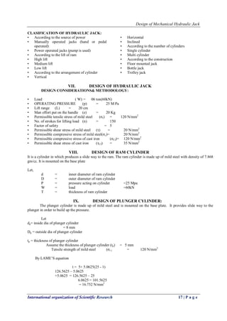 Design of Mechanical Hydraulic Jack
International organization of Scientific Research 17 | P a g e
CLASIFICATION OF HYDRAULIC JACK:
• According to the source of power
• Manually operated jacks (hand or pedal
operated)
• Power operated jacks (pump is used)
• According to the lift of ram
• High lift
• Medium lift
• Low lift
• According to the arrangement of cylinder
• Vertical
• Horizontal
• Inclined
• According to the number of cylinders
• Single cylinder
• Multi cylinder
• According to the construction
• Floor mounted jack
• Bottle jack
• Trolley jack
VII. DESIGN OF HYDRAULIC JACK
DESIGN CONSIDERATIONS& METHODOLOGY:
• Load ( W) = 06 ton(60kN)
• OPERATING PRESSURE (p) = 25 M Pa
• Lift range (L) = 20 cm
• Man effort put on the handle (e) = 20 Kg
• Permissible tensile stress of mild steel (σt) = 120 N/mm2
• No. of strokes for lifting load (n) = 150
• Factor of safety = 5
• Permissible shear stress of mild steel (τ) = 20 N/mm2
• Permissible compressive stress of mild steel(σc)= 20 N/mm2
• Permissible compressive stress of cast iron (σCI)= 120 N/mm2
• Permissible shear stress of cast iron (τCI) = 35 N/mm2
VIII. DESIGN OF RAM CYLINDER
It is a cylinder in which produces a slide way to the ram. The ram cylinder is made up of mild steel with density of 7.868
gm/cc. It is mounted on the base plate
Let,
d = inner diameter of ram cylinder
D = outer diameter of ram cylinder
P = pressure acting on cylinder =25 Mpa
W = load =60kN
T = thickness of ram cylinder
IX. DESIGN OF PLUNGER CYLINDER:
The plunger cylinder is made up of mild steel and is mounted on the base plate. It provides slide way to the
plunger in order to build up the pressure.
Let
dp= inside dia of plunger cylinder
= 8 mm
Dp = outside dia of plunger cylinder
tp = thickness of plunger cylinder
Assume the thickness of plunger cylinder (tp) = 5 mm
Tensile strength of mild steel (σt ) = 120 N/mm2
By LAME‘S equation
t = 5+ 5.0625(25 - 1)
126.5625 – 5.0625
+5.0625 = 126.5625 – 25
6.0625 = 101.5625
= 16.752 N/mm2
 