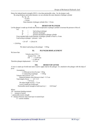 Design of Mechanical Hydraulic Jack
International organization of Scientific Research 18 | P a g e
Hence the induced tensile strength of M.S. is less than permissible value. So, the design is safe.
By using thickness and inside diameter, we can calculate the outer diameter of plunger cylinder
Dp =dp + 2t
= 8+2(5)
= 18 mm
Outer diameter of plunger cylinder (DP) = 18 mm
X. DESIGN OF PLUNGER
Let the plunger is made up of mild steel which reciprocates in plunger cylinder to increase the pressure of the oil.
Let,
W = load acting on plunger
dp = diameter of plunger
P = pressure developed in plunger cylinder
From standard table inside diameter of plunger cylinder is fixed i.e. 8 mm
Load acting on plunger = pressure × area
= 25×106
= 1256.63 Ν
= 128.09 kg
We taken Load acting on the plunger =130 kg
XI. PLUNGER DISPLACEMENT
We know that
Velocity ratio (V.R.) =
Assume V.R. = 150
150 = = 114.49 mm
= 11.449 cm
Therefore plunger displacement = 11.5 cm
XII. DESIGN OF LEVER
A lever is made up of mild steel and is used to apply load on the plunger. It is attached to the plunger with the help of
pivot.
Assumptions,
1. Effort put on lever by man = 20 kg
2. Load acting on plunger = 130 kg
Velocity ratio of lever = 6.5
Required distance from fulcrum to load = 11.5 cm
Total length of lever = 6.5× 11.5
= 74.75 cm.
We taken length of lever = 75 cm
Lever is made up of mild steel.
Permissible tensile strength of mild steel (σt) = 120 N/mm2
Where
M = maximum bending moment
I = moment of inertia
= permissible tensile strength
Y = distance between outer most layer to neutral layer
Z = section modulus
 