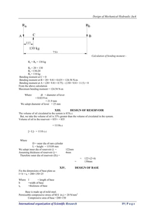 Design of Mechanical Hydraulic Jack
International organization of Scientific Research 19 | P a g e
Calculation of bending moment:-
Ra + Rb = 130 kg
Ra + 20 = 130
Ra =130-20
Ra = 110 kg
Bending moment at C = 0
Bending moment at B = 20× 9.81× 0.635 = 124.58 N-m
Bending moment at A = (20× 9.81× 0.75) – (130× 9.81× 11.5) = 0
From the above calculation
Maximum bending moment = 124.58 N-m
Where dl = diameter of lever
= 0.0219 m
= 21.9 mm
We adopt diameter of lever = 25 mm
XIII. DESIGN OF RESERVOIR
The volume of oil circulated in the system is 835c.c
But, we take the volume of oil is 33% greater than the volume of circulated in the system.
Volume of oil in the reservoir = 835+ × 835
= 1110c.c
[× L]- = 1110 c.c
Where
D = outer dia of ram cylinder
L = height = 119.89 mm
We adopt inner dia of reservoir () = 122mm
Assuming thickness of reservoir () = 4mm
Therefore outer dia of reservoir (Dr) =
= 122+(2×4)
= 130mm
XIV. DESIGN OF BASE
Fix the dimensions of base plate as
l× b × tb = 200×150×25
Where l = length of base
b =width of base
tb =thickness of base
Base is made up of mild steel.
Permissible compressive stress of M.S (σc) = 20 N/mm2
Compressive area of base =200×150
 