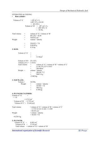 Design of Mechanical Hydraulic Jack
International organization of Scientific Research 22 | P a g e
ESTIMATING & COSTING
• Ram cylinder:
Volume of ‗A‘ = (D2
-d1
2
) ×L
=(902
-722
) ×214.58
= 491.252 c
Volume of ‗B‘ = (D2
-d2
2
) ×L1
= (902
-502
) ×9
= 39.58c
Total volume = volume of ‗A‘ +volume of ‗B‘
= 491.252 + 39.58
= 530.832 cm3
Weight = volume × density
= 530.832 × 7.8
= 4140.48 g
= 4.14 kg
2. RAM:
Volume of ‗A‘ =
= -
= 31.94cm3
Volume of ‗B‘= 251.327c
Volume of ‗C‘= 3.1415c
Total volume = volume of ‗A‘ +volume of ‗B‘ +volume of ‗C‘
= 31.94+251.327+3.1415
= 286.40cm3
Weight = volume × density
= 286.40 ×7.2
= 2062.14 g
=2.062 kg
3. TOP PLATE:
Volume = 38.958c
Weight = volume × density
= 38.958 × 7.8
= 306.52 g
= 0.306 kg
4. PLUNGER CYLINDER:
Volume of ‗A‘ =
= ×10
= 4.712 cm3
Volume of ‗B‘ = 2.735 cm3
Volume of ‗C‘ = 21.441cm3
Total volume = volume of ‗A‘ +volume of ‗B‘ +volume of ‗C‘
= 2.735+4.712+21.441 +1.1309
=30.018 cm3
Weight = volume × density
= 30.018 ×7.8
=0.2341 kg
5. PLUNGER:
Volume of ‗A‘ = 0.502 cm3
Volume of ‗B = 2.218 cm3
Total volume = volume of ‗A‘+ volume of ‗B‘
 