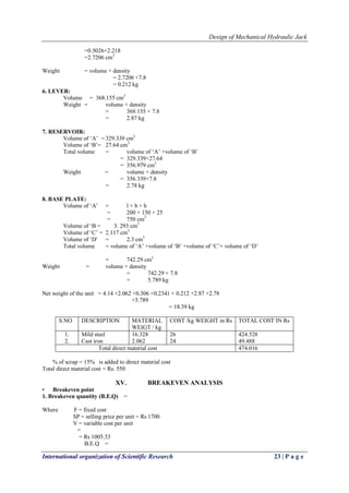 Design of Mechanical Hydraulic Jack
International organization of Scientific Research 23 | P a g e
=0.5026+2.218
=2.7206 cm3
Weight = volume × density
= 2.7206 ×7.8
= 0.212 kg
6. LEVER:
Volume = 368.155 cm3
Weight = volume × density
= 368.155 × 7.8
= 2.87 kg
7. RESERVOIR:
Volume of ‗A‘ = 329.339 cm3
Volume of ‗B‘= 27.64 cm3
Total volume = volume of ‗A‘ +volume of ‗B‘
= 329.339+27.64
= 356.979 cm3
Weight = volume × density
= 356.339×7.8
= 2.78 kg
8. BASE PLATE:
Volume of ‗A‘ = l × b × h
= 200 × 150 × 25
= 750 cm3
Volume of ‗B = 3. 293 cm3
Volume of ‗C‘ = 2.117 cm3
Volume of ‗D' = 2.3 cm3
Total volume = volume of ‗A‘ +volume of ‗B‘ +volume of ‗C‘+ volume of ‗D‘
= 742.29 cm3
Weight = volume × density
= 742.29 × 7.8
= 5.789 kg
Net weight of the unit = 4.14 +2.062 +0.306 +0.2341 + 0.212 +2.87 +2.78
+5.789
= 18.39 kg
S.NO DESCRIPTION MATERIAL
WEIGT / kg
COST /kg WEIGHT in Rs TOTAL COST IN Rs
1.
2.
Mild steel
Cast iron
16.328
2.062
26
24
424.528
49.488
Total direct material cost 474.016
% of scrap = 15% is added to direct material cost
Total direct material cost = Rs. 550
XV. BREAKEVEN ANALYSIS
• Breakeven point
1. Breakeven quantity (B.E.Q) =
Where F = fixed cost
SP = selling price per unit = Rs 1700
V = variable cost per unit
=
= Rs 1005.33
B.E.Q =
 