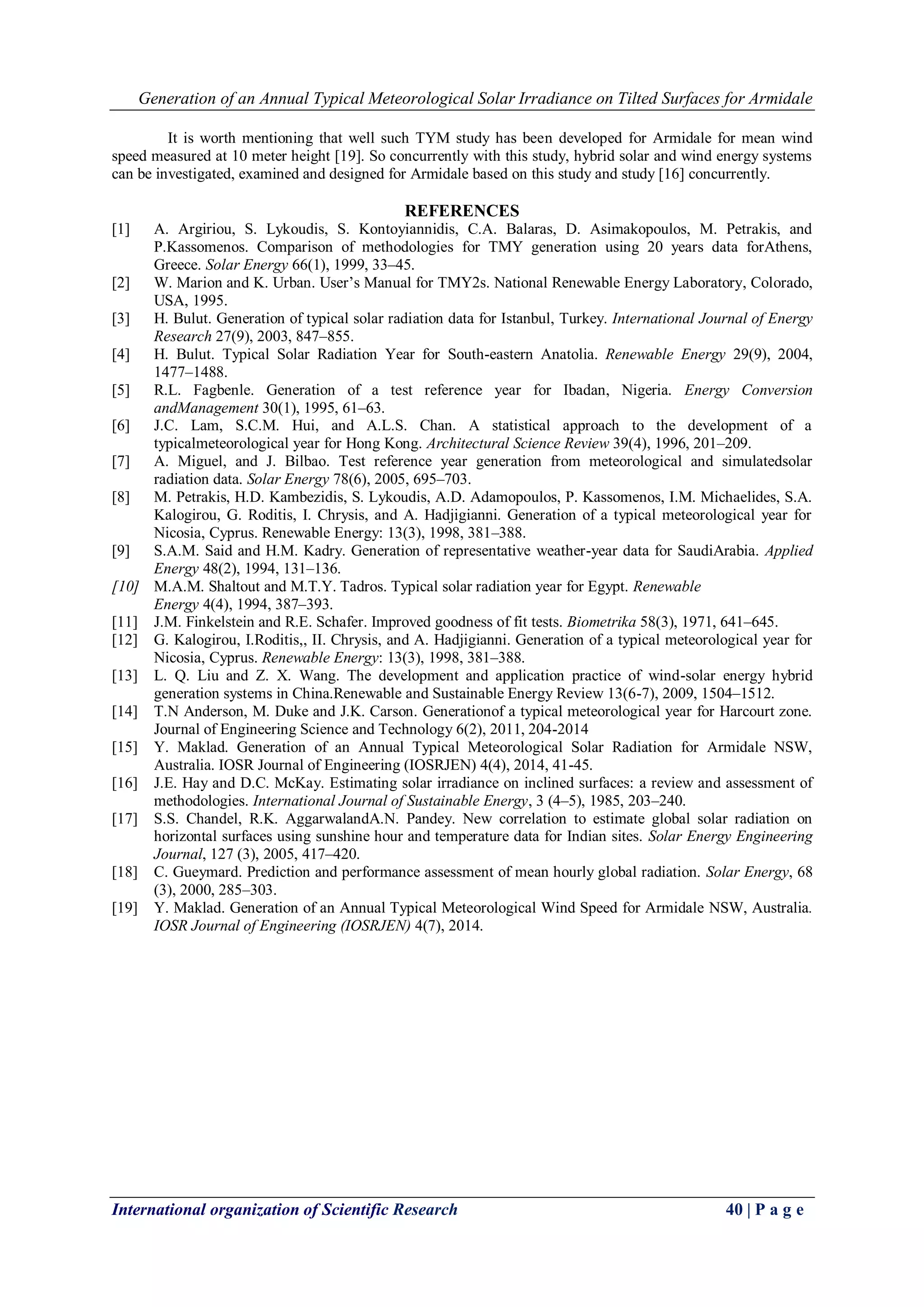 Generation of an Annual Typical Meteorological Solar Irradiance on Tilted Surfaces for Armidale
International organization of Scientific Research 40 | P a g e
It is worth mentioning that well such TYM study has been developed for Armidale for mean wind
speed measured at 10 meter height [19]. So concurrently with this study, hybrid solar and wind energy systems
can be investigated, examined and designed for Armidale based on this study and study [16] concurrently.
REFERENCES
[1] A. Argiriou, S. Lykoudis, S. Kontoyiannidis, C.A. Balaras, D. Asimakopoulos, M. Petrakis, and
P.Kassomenos. Comparison of methodologies for TMY generation using 20 years data forAthens,
Greece. Solar Energy 66(1), 1999, 33–45.
[2] W. Marion and K. Urban. User’s Manual for TMY2s. National Renewable Energy Laboratory, Colorado,
USA, 1995.
[3] H. Bulut. Generation of typical solar radiation data for Istanbul, Turkey. International Journal of Energy
Research 27(9), 2003, 847–855.
[4] H. Bulut. Typical Solar Radiation Year for South-eastern Anatolia. Renewable Energy 29(9), 2004,
1477–1488.
[5] R.L. Fagbenle. Generation of a test reference year for Ibadan, Nigeria. Energy Conversion
andManagement 30(1), 1995, 61–63.
[6] J.C. Lam, S.C.M. Hui, and A.L.S. Chan. A statistical approach to the development of a
typicalmeteorological year for Hong Kong. Architectural Science Review 39(4), 1996, 201–209.
[7] A. Miguel, and J. Bilbao. Test reference year generation from meteorological and simulatedsolar
radiation data. Solar Energy 78(6), 2005, 695–703.
[8] M. Petrakis, H.D. Kambezidis, S. Lykoudis, A.D. Adamopoulos, P. Kassomenos, I.M. Michaelides, S.A.
Kalogirou, G. Roditis, I. Chrysis, and A. Hadjigianni. Generation of a typical meteorological year for
Nicosia, Cyprus. Renewable Energy: 13(3), 1998, 381–388.
[9] S.A.M. Said and H.M. Kadry. Generation of representative weather-year data for SaudiArabia. Applied
Energy 48(2), 1994, 131–136.
[10] M.A.M. Shaltout and M.T.Y. Tadros. Typical solar radiation year for Egypt. Renewable
Energy 4(4), 1994, 387–393.
[11] J.M. Finkelstein and R.E. Schafer. Improved goodness of fit tests. Biometrika 58(3), 1971, 641–645.
[12] G. Kalogirou, I.Roditis,, II. Chrysis, and A. Hadjigianni. Generation of a typical meteorological year for
Nicosia, Cyprus. Renewable Energy: 13(3), 1998, 381–388.
[13] L. Q. Liu and Z. X. Wang. The development and application practice of wind-solar energy hybrid
generation systems in China.Renewable and Sustainable Energy Review 13(6-7), 2009, 1504–1512.
[14] T.N Anderson, M. Duke and J.K. Carson. Generationof a typical meteorological year for Harcourt zone.
Journal of Engineering Science and Technology 6(2), 2011, 204-2014
[15] Y. Maklad. Generation of an Annual Typical Meteorological Solar Radiation for Armidale NSW,
Australia. IOSR Journal of Engineering (IOSRJEN) 4(4), 2014, 41-45.
[16] J.E. Hay and D.C. McKay. Estimating solar irradiance on inclined surfaces: a review and assessment of
methodologies. International Journal of Sustainable Energy, 3 (4–5), 1985, 203–240.
[17] S.S. Chandel, R.K. AggarwalandA.N. Pandey. New correlation to estimate global solar radiation on
horizontal surfaces using sunshine hour and temperature data for Indian sites. Solar Energy Engineering
Journal, 127 (3), 2005, 417–420.
[18] C. Gueymard. Prediction and performance assessment of mean hourly global radiation. Solar Energy, 68
(3), 2000, 285–303.
[19] Y. Maklad. Generation of an Annual Typical Meteorological Wind Speed for Armidale NSW, Australia.
IOSR Journal of Engineering (IOSRJEN) 4(7), 2014.
 
