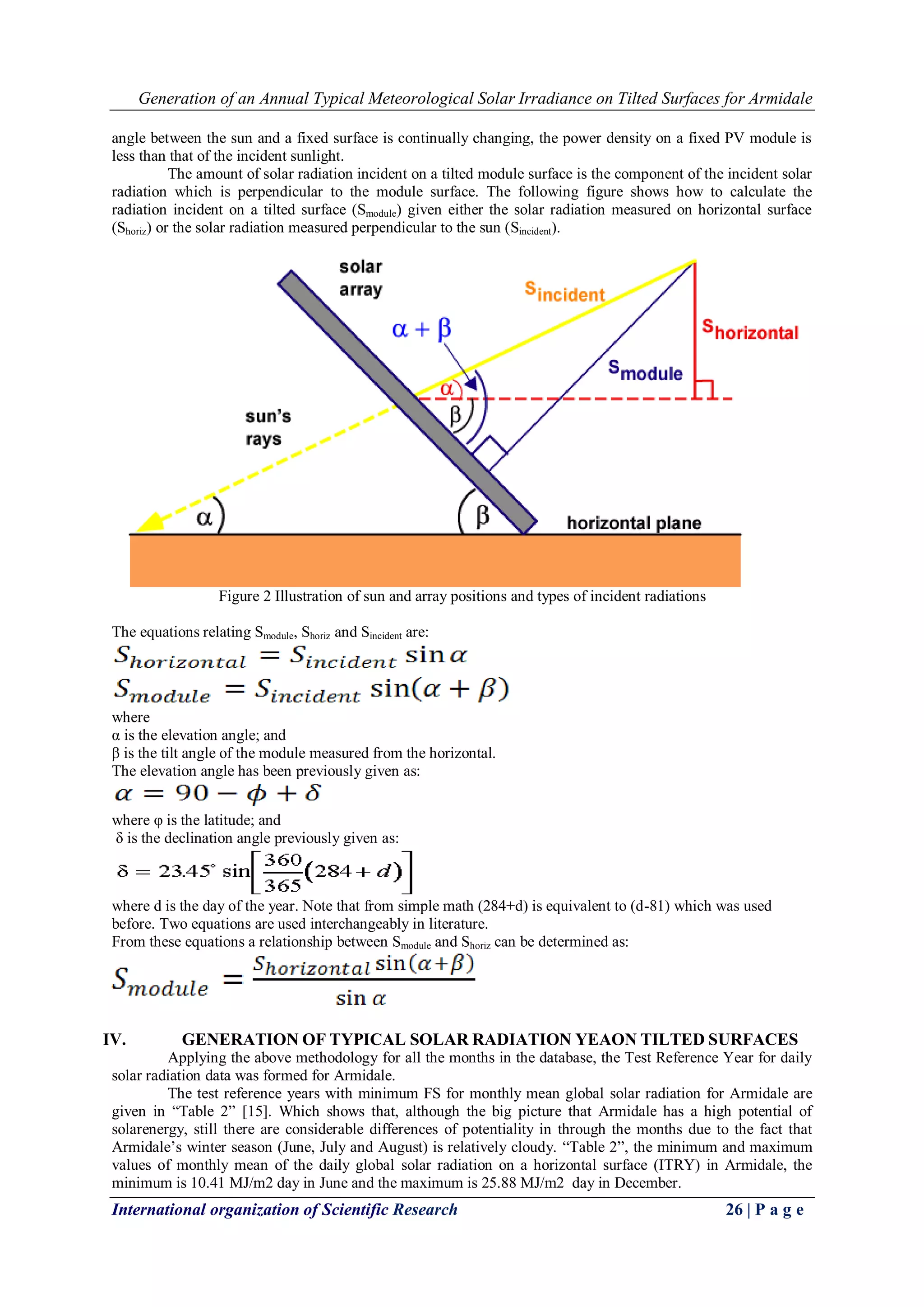 Generation of an Annual Typical Meteorological Solar Irradiance on Tilted Surfaces for Armidale
International organization of Scientific Research 26 | P a g e
angle between the sun and a fixed surface is continually changing, the power density on a fixed PV module is
less than that of the incident sunlight.
The amount of solar radiation incident on a tilted module surface is the component of the incident solar
radiation which is perpendicular to the module surface. The following figure shows how to calculate the
radiation incident on a tilted surface (Smodule) given either the solar radiation measured on horizontal surface
(Shoriz) or the solar radiation measured perpendicular to the sun (Sincident).
Figure 2 Illustration of sun and array positions and types of incident radiations
The equations relating Smodule, Shoriz and Sincident are:
where
α is the elevation angle; and
β is the tilt angle of the module measured from the horizontal.
The elevation angle has been previously given as:
where φ is the latitude; and
δ is the declination angle previously given as:
where d is the day of the year. Note that from simple math (284+d) is equivalent to (d-81) which was used
before. Two equations are used interchangeably in literature.
From these equations a relationship between Smodule and Shoriz can be determined as:
IV. GENERATION OF TYPICAL SOLAR RADIATION YEAON TILTED SURFACES
Applying the above methodology for all the months in the database, the Test Reference Year for daily
solar radiation data was formed for Armidale.
The test reference years with minimum FS for monthly mean global solar radiation for Armidale are
given in ―Table 2‖ [15]. Which shows that, although the big picture that Armidale has a high potential of
solarenergy, still there are considerable differences of potentiality in through the months due to the fact that
Armidale’s winter season (June, July and August) is relatively cloudy. ―Table 2‖, the minimum and maximum
values of monthly mean of the daily global solar radiation on a horizontal surface (ITRY) in Armidale, the
minimum is 10.41 MJ/m2 day in June and the maximum is 25.88 MJ/m2 day in December.
 