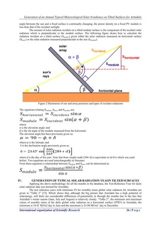 Generation of an Annual Typical Meteorological Solar Irradiance on Tilted Surfaces for Armidale
International organization of Scientific Research 26 | P a g e
angle between the sun and a fixed surface is continually changing, the power density on a fixed PV module is
less than that of the incident sunlight.
The amount of solar radiation incident on a tilted module surface is the component of the incident solar
radiation which is perpendicular to the module surface. The following figure shows how to calculate the
radiation incident on a tilted surface (Smodule) given either the solar radiation measured on horizontal surface
(Shoriz) or the solar radiation measured perpendicular to the sun (Sincident).
Figure 2 Illustration of sun and array positions and types of incident radiations
The equations relating Smodule, Shoriz and Sincident are:
where
α is the elevation angle; and
β is the tilt angle of the module measured from the horizontal.
The elevation angle has been previously given as:
where φ is the latitude; and
δ is the declination angle previously given as:
where d is the day of the year. Note that from simple math (284+d) is equivalent to (d-81) which was used
before. Two equations are used interchangeably in literature.
From these equations a relationship between Smodule and Shoriz can be determined as:
IV. GENERATION OF TYPICAL SOLAR RADIATION YEAON TILTED SURFACES
Applying the above methodology for all the months in the database, the Test Reference Year for daily
solar radiation data was formed for Armidale.
The test reference years with minimum FS for monthly mean global solar radiation for Armidale are
given in ―Table 2‖ [15]. Which shows that, although the big picture that Armidale has a high potential of
solarenergy, still there are considerable differences of potentiality in through the months due to the fact that
Armidale’s winter season (June, July and August) is relatively cloudy. ―Table 2‖, the minimum and maximum
values of monthly mean of the daily global solar radiation on a horizontal surface (ITRY) in Armidale, the
minimum is 10.41 MJ/m2 day in June and the maximum is 25.88 MJ/m2 day in December.
 