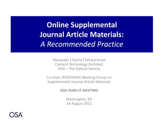 Online Supplemental
Journal Article Materials:
A Recommended Practice
Alexander (‘Sasha’) Schwarzman
Content Technology Architect
OSA – The Optical Society
Co-chair, NISO/NFAIS Working Group on
Supplemental Journal Article Materials
OSA PUBS-IT MEETING
Washington, DC
14 August 2012
 