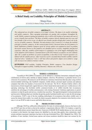 ISSN (e): 2250 – 3005 || Vol, 04 || Issue, 8 || August– 2014 || 
International Journal of Computational Engineering Research (IJCER) 
www.ijceronline.com Open Access Journal Page 20 
A Brief Study on Usability Principles of Mobile Commerce Manjot Kaur G.S.S.D.G.S. Khalsa College, Patiala-147001, PUNJAB, INDIA 
I. MOBILE COMMERCE- 
According to Will (2004) E-Commerce can be defined as a monetary transaction conducted using the combination of interest and a desktop or laptop computer. Likewise, M-commerce is generally known as an extension of e-commerce. M-commerce can be defined as a monetary transactions that take place using wireless internet-enabled technology like handheld computers, mobile phones, personal digital assistant and palmtop computers that allow the freedom of movement for the end user. The Wi-Fi- Wireless Fidelity which is the transmission of short-ranged radio signals between a fixed- based station and an end user’s mobile device is the operating technology that facilitates mobile commerce.Condos et al. (2002) describe that m-commerce combines the advantages of mobile-communication with existing Electronic Commerce applications to permit customers to shop for goods and services virtually from anywhere. The rapid development in telecommunication and innovative thinking about user interface design has greatly facilitated mobile users to take the full advantage of m-commerce. WAP is one of the key enabling technologies of m-commerce that allows mobile users to access the internet from mobile. As a result, the future consumer adoption of m-commerce relies heavily on how easy it is to use WAP in order to access and utilize these services. 
II. PROBLEM DISCUSSION 
Although, WAP has sufficiently influenced the life style of common people, however the boost in the use of WAP users has not been as fast as the marketer’s expectations (Brewin, 2001). For instance, a report by two large mobile phone carriers found that only 10 percent of 400,000 WAP enabled phones in Asia were used to connect to the Internet, the major reasons are identified as, the poor data quality, slow connections, small screens and poor enjoyment experience has been on the top (Associated Press, 2001; Bangkok Post, 2001). The problems of user interface, limited menu options and screen resolution should be taken into account by the 
ABSTRACT : 
The widespread use of mobile commerce is no longer a fiction. The future is for mobile technology and mobile commerce. These emerging technologies are getting wide acceptance throughout the world. Mobile commerce getting fast popularity since it allows the freedom of movement and ease of access virtually from anywhere. The future of mobile commerce heavily depends upon how easy and how friendly is this service to use. An effective user friendly interface design plays central role in the success of mobile commerce. Therefore, the main purpose of my research is to evaluate the usability principles of mobile commerce. In this research paper firstly I discussed about the M-Commerce in detail. Definitions of Mobile Commerce given by various authors are explained in brief. In problem discussion various barriers to M-Commerce are identified such as security, tangibility and physical experience. After this, usability of M-Commerce is explained as one of the biggest challenging issue in the adoption of M-Commerce. Essential factors of the M-Commerce acceptance are also outlined. After this a model of attributes of system acceptability is described. In last research questions are defined with the suitable answers. After research it can be concluded that if mobile usability could be improved above "satisfactory" level, it will have direct and positive impact of m-commerce usage and increase in m-commerce business volume. 
KEYWORDS: WAP usability, Usability Principles, Mobile commerce, User Interface Design, Principles to support usability, Usability Heuristics, Amazon.com, CNN.com 
 