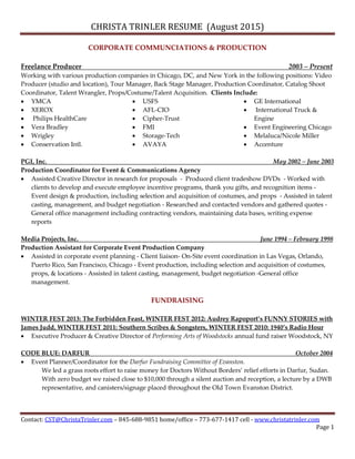 CHRISTA TRINLER RESUME (August 2015)
Contact: CST@ChristaTrinler.com – 845-688-9851 home/office – 773-677-1417 cell - www.christatrinler.com
Page 1
CORPORATE COMMUNCIATIONS & PRODUCTION
Freelance Producer 2003 – Present
Working with various production companies in Chicago, DC, and New York in the following positions: Video
Producer (studio and location), Tour Manager, Back Stage Manager, Production Coordinator, Catalog Shoot
Coordinator, Talent Wrangler, Props/Costume/Talent Acquisition. Clients Include:
 YMCA
 XEROX
 Philips HealthCare
 Vera Bradley
 Wrigley
 Conservation Intl.
 USFS
 AFL-CIO
 Cipher-Trust
 FMI
 Storage-Tech
 AVAYA
 GE International
 International Truck &
Engine
 Event Engineering Chicago
 Melaluca/Nicole Miller
 Accenture
PGI, Inc. May 2002 – June 2003
Production Coordinator for Event & Communications Agency
 Assisted Creative Director in research for proposals - Produced client tradeshow DVDs - Worked with
clients to develop and execute employee incentive programs, thank you gifts, and recognition items -
Event design & production, including selection and acquisition of costumes, and props - Assisted in talent
casting, management, and budget negotiation - Researched and contacted vendors and gathered quotes -
General office management including contracting vendors, maintaining data bases, writing expense
reports
Media Projects, Inc. June 1994 – February 1998
Production Assistant for Corporate Event Production Company
 Assisted in corporate event planning - Client liaison- On-Site event coordination in Las Vegas, Orlando,
Puerto Rico, San Francisco, Chicago - Event production, including selection and acquisition of costumes,
props, & locations - Assisted in talent casting, management, budget negotiation -General office
management.
FUNDRAISING
WINTER FEST 2013: The Forbidden Feast, WINTER FEST 2012: Audrey Rapoport’s FUNNY STORIES with
James Judd, WINTER FEST 2011: Southern Scribes & Songsters, WINTER FEST 2010: 1940’s Radio Hour
 Executive Producer & Creative Director of Performing Arts of Woodstocks annual fund raiser Woodstock, NY
CODE BLUE: DARFUR October 2004
 Event Planner/Coordinator for the Darfur Fundraising Committee of Evanston.
We led a grass roots effort to raise money for Doctors Without Borders’ relief efforts in Darfur, Sudan.
With zero budget we raised close to $10,000 through a silent auction and reception, a lecture by a DWB
representative, and canisters/signage placed throughout the Old Town Evanston District.
 