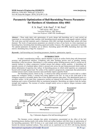 IOSR Journal of Engineering (IOSRJEN) www.iosrjen.org
ISSN (e): 2250-3021, ISSN (p): 2278-8719
Vol. 04, Issue 08 (August. 2014), ||V2|| PP 21-26
International organization of Scientific Research 21 | P a g e
Parametric Optimization of Ball Burnishing Process Parameter
for Hardness of Aluminum Alloy 6061
P. N. Patel1, N.B. Patel2, T. M. Patel3
1(ME Scholar, MEC, Basna)
2(Assistant Professor, MEC Basna)
3(Associate Professor, LDRP ITR, Gandhinagar)
Abstract: - These study deals with optimization of newly design ball burnishing tool is used carried out
experiment on conventional lathe machine with burnishing process parameters using taguchi analysis method.
The work piece and ball materials used is Aluminum Alloy 6061 and high chromium high carbon with 8mm
diameter. The levels of input process parameters are selected on basis of one factor at a time experiment are
burnishing force, burnishing feed, burnishing speed and number of passes. The response parameters is hardness.
The optimal parameters for hardness are as follows: burnishing speed 250 RPM, burnishing feed rate 0.06
mm/rev, burnishing force, 8 Kgf, No. of passes 5.
Keywords: - ball burnishing tool, burnishing parameters, hardness, optimization, taguchi.
I. INTRODUCTION
In today’s manufacturing industry, special attention is given on surface finish along with dimensional
accuracy and geometrical tolerance. Comparing with other finishing process such as grinding, honing,
burnishing is chip less process. Burnishing is a cold working surface finishing process which is carried out on
material surfaces to induce compressive residual stresses and enhance surface qualities. A burnishing tool
typically consists of a hardened sphere which is pressed onto across the part being processed which results in
plastic deformation of asperities into valleys. In burnishing process in which initial asperities are compressed
beyond yield strength against load. The surface of the material is progressively compressed, then plasticized as
resultant stresses reach a steady maximum value and finally wiped a superfine finish.
The burnishing process, shown in Fig. 1 is based on the rolling movement of a tool (a ball or a roller)
against the workpiece surface, a normal force being applied at the tool. As soon as the yield point of the
workpiece material is exceeded, plastic flow of the original asperities takes place. This phenomenon leads to a
smoother surface. At the same time, compressive stresses are induced in the surface layer, followed by strain
hardening and a series of beneficial effect on mechanical properties. Burnishing can improve both the surface
strength and roughness. The increase of surface strength mainly serves to improve fatigue resistance under
dynamic loads.
Fig. 1 Schematic diagram of the ball burnishing process.8
The literature review indicates that earlier investigations concentrated on the effect of the ball
burnishing process dealing mostly with surface finish and surface hardness with little focus on optimization of
the burnishing parameters. M.H. El-Axira et al. used simple newly designed internal ball burnishing tool to
burnish the internal machined surfaces. They carried out an experiment on AA 2014 with having diameter