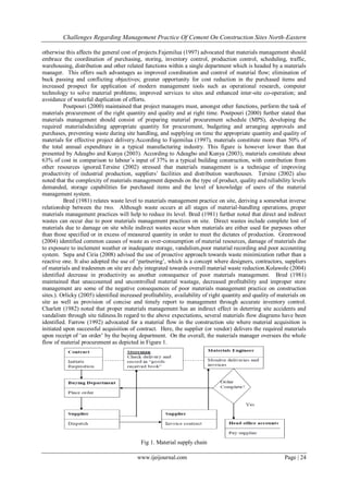 Challenges Regarding Management Practice Of Cement On Construction Sites North-Eastern
www.ijeijournal.com Page | 24
otherwise this affects the general cost of projects.Fajemilua (1997) advocated that materials management should
embrace the coordination of purchasing, storing, inventory control, production control, scheduling, traffic,
warehousing, distribution and other related functions within a single department which is headed by a materials
manager. This offers such advantages as improved coordination and control of material flow; elimination of
buck passing and conflicting objectives; greater opportunity for cost reduction in the purchased items and
increased prospect for application of modern management tools such as operational research, computer
technology to solve material problems; improved services to sites and enhanced inter-site co-operation; and
avoidance of wasteful duplication of efforts.
Poutpouri (2000) maintained that project managers must, amongst other functions, perform the task of
materials procurement of the right quantity and quality and at right time. Poutpouri (2000) further stated that
materials management should consist of preparing material procurement schedule (MPS), developing the
required materialsdeciding appropriate quantity for procurement, budgeting and arranging approvals and
purchases, preventing waste during site handling, and supplying on time the appropriate quantity and quality of
materials for effective project delivery.According to Fajemilua (1997), materials constitute more than 50% of
the total annual expenditure in a typical manufacturing industry. This figure is however lower than that
presented by Adeagbo and Kunya (2003). According to Adeagbo and Kunya (2003), materials constitute about
63% of cost in comparison to labour‟s input of 37% in a typical building construction, with contribution from
other resources ignored.Tersine (2002) stressed that materials management is a technique of improving
productivity of industrial production, suppliers‟ facilities and distribution warehouses. Tersine (2002) also
noted that the complexity of materials management depends on the type of product, quality and reliability levels
demanded, storage capabilities for purchased items and the level of knowledge of users of the material
management system.
Bred (1981) relates waste level to materials management practice on site, deriving a somewhat inverse
relationship between the two. Although waste occurs at all stages of material-handling operations, proper
materials management practices will help to reduce its level. Bred (1981) further noted that direct and indirect
wastes can occur due to poor materials management practices on site. Direct wastes include complete lost of
materials due to damage on site while indirect wastes occur when materials are either used for purposes other
than those specified or in excess of measured quantity in order to meet the dictates of production. Greenwood
(2004) identified common causes of waste as over-consumption of material resources, damage of materials due
to exposure to inclement weather or inadequate storage, vandalism,poor material recording and poor accounting
system. Sepa and Ciria (2008) advised the use of proactive approach towards waste minimization rather than a
reactive one. It also adopted the use of „partnering‟, which is a concept where designers, contractors, suppliers
of materials and tradesmen on site are duly integrated towards overall material waste reduction.Kolawole (2004)
identified decrease in productivity as another consequence of poor materials management. Bred (1981)
maintained that unaccounted and uncontrolled material wastage, decreased profitability and improper store
management are some of the negative consequences of poor materials management practice on construction
sites.). Orlicky (2005) identified increased profitability, availability of right quantity and quality of materials on
site as well as provision of concise and timely report to management through accurate inventory control.
Charlett (1982) noted that proper materials management has an indirect effect in deterring site accidents and
vandalism through site tidiness.In regard to the above expectations, several materials flow diagrams have been
identified. Farrow (1992) advocated for a material flow in the construction site where material acquisition is
initiated upon successful acquisition of contract. Here, the supplier (or vendor) delivers the required materials
upon receipt of „an order‟ by the buying department. On the overall, the materials manager oversees the whole
flow of material procurement as depicted in Figure 1.
Fig 1. Material supply chain
 