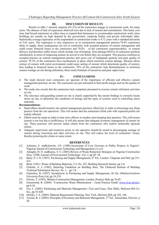 Challenges Regarding Management Practice Of Cement On Construction Sites North-Eastern
www.ijeijournal.com Page | 26
III. DISCUSSION OF RESULTS
Results in table 1 showed, majority (81.2%) of the contractors engage in construction work, for many
years. The absence of lack of experience observed were due to lack of interest and commitment. This trend, over
time, had forced contractors to either close or expand their businesses to accommodate construction work, since
buildings are usually on high demand by the government, corporate bodies and private individuals alike.
Statistically average experience of the respondents in construction works is 4.72 years with a standard deviation
of 2.63 years. The experience is very impressive as to construction management practice.78.8% experience
delay in supply, these inadequacies are not in conformity with accepted practice of cement management and
could create financial losses to the contractors and 78.8% of the contractors experiencedelay in cement
delivery and therefore suffer losses which include cost of keeping from damage.90.6%) of contractors perform
satisfactorily in terms of inspecting cement on arrival to site before they are accepted. This practice conforms to
accepted practice on cement management practice and saves cost of inadequate quantity and poor quality of
cement. 95.3% of the contractors have mechanisms in place which minimize cement damage. Because direct
contact of cement with moist environment could cause setting of cement which deteriorate quality of cement,
thus leading to financial losses to the contractors. 95% of the contractors lack themechanisms to minimize
cement wastage on site during utilization, these result fromlack of incentives and poor supervision.
IV. CONCLUSIONS
 The study showed most contractors are ignorant of the importance of efficient and effective cement
management practices on site. The contractors are just interested in their profit margin and not the quality of
work.
 The study also reveals that the contractors lack competent personnel to oversee cement utilization activities
on site.
 The relevance safe-guarding cement on site is clearly supported by the current findings to correctly locate
stores on site, to determine the conditions of storage and the types of systems used in controlling stores
materials.
Recommendations
 Head offices should monitor site cement management practices effectively in order to discourage any sharp
practice from the site operatives. This will ensure that the contractors finish jobs with expected profits not
unduly affected.
 Efforts must be made in order to train store officers in modern store-keeping best practices. This will ensure
cement is not lost due to inefficiency. It will also ensure that adequate inventory management of cement on
site. These practices will prevent undue claims from the contractors who exploit technically ignorant
clients.
 Adequate supervision and incentives given to site operative should be aimed at discouraging wastage of
cement during concreting and other activities on site. This will reduce the level of contractors‟ losses,
thereby protecting the clients to some extent.
REFERENCES
[1] Achuenu, E. andKolawole, J.O. (1988).Assessment of Cost Overruns in Public Projects in Nigeria”,
Nigerian Journal of Construction Technology and Management (1), p 8.
[2] Adeagbo, D. O. andKunya, S. U. (2003).Review of Waste Reduction Strategies on Nigerian Construction
Sites, ATBU Journal of Enviromental Technology, Vol. 2, pp 49- 50.
[3] Baily, P. J. H. (1987). Purchasing and Supply Management, 4th
Ed., London: Chapman and Hall, pp 251-
413.
[4] Bred. (1981). Waste of Building Materials, T 6, No. 247, Building Research Station, pp 2-8.
[5] Charlett, A. J. (1982). Deterring Vandalism on Building Sites, The Chattered Institute of Building
Technical Information Service, No. 1, pp 1-8.
[6] Fajemilua, B. (1997). Introduction to Purchasing and Supply Management, Ile Ife, ObafemiAwolowo
University Press Ltd, pp 18-218.
[7] Farrow, T. (1992). Modern Construction Management, London, Prentice Hall, pp 76-85.
[8] Greenwood, R. (2004): “Construction Waste Minimization – Good Practice Guide”,www.cf.ac.uk/arci,
pp 8-10.
[9] Lee, L. (2005): Purchasing and Materials Management---Text and Cases, New Delhi, McGraw-Hill Co.
Inc., pp 16-420.
[10] Orlicky, J. A. (2005): Material Requirement Planning, New York, McGraw-Hill, pp 102, 146.
[11] Tersine, R. J. (2002): Principles of Inventory and Materials Management, 2nd
Ed., Amsterdam, Elsevier, p
20.
 
