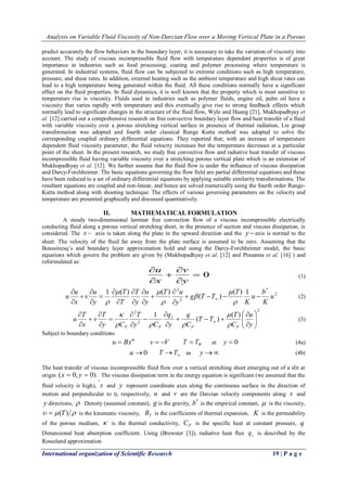 Analysis on Variable Fluid Viscosity of Non-Darcian Flow over a Moving Vertical Plate in a Porous 
International organization of Scientific Research 19 | P a g e 
predict accurately the flow behaviors in the boundary layer, it is necessary to take the variation of viscosity into 
account. The study of viscous incompressible fluid flow with temperature dependent properties is of great 
importance in industries such as food processing, coating and polymer processing where temperature is 
generated. In industrial systems, fluid flow can be subjected to extreme conditions such as high temperature, 
pressure, and shear rates. In addition, external heating such as the ambient temperature and high shear rates can 
lead to a high temperature being generated within the fluid. All these conditions normally have a significant 
effect on the fluid properties. In fluid dynamics, it is well known that the property which is most sensitive to 
temperature rise is viscosity. Fluids used in industries such as polymer fluids, engine oil, palm oil have a 
viscosity that varies rapidly with temperature and this eventually give rise to strong feedback effects which 
normally lead to significant changes in the structure of the fluid flow, Wyle and Huang [21]. Mukhopadhyay et 
al. [12] carried out a comprehensive research on free convective boundary layer flow and heat transfer of a fluid 
with variable viscosity over a porous stretching vertical surface in presence of thermal radiation, Lie group 
transformation was adopted and fourth order classical Runge Kutta method was adopted to solve the 
corresponding coupled ordinary differential equations. They reported that; with an increase of temperature 
dependent fluid viscosity parameter, the fluid velocity increases but the temperature decreases at a particular 
point of the sheet. In the present research, we study free convective flow and radiative heat transfer of viscous 
incompressible fluid having variable viscosity over a stretching porous vertical plate which is an extension of 
Mukhopadhyay et al. [12]. We further assume that the fluid flow is under the influence of viscous dissipation 
and Darcy-Forchheimer. The basic equations governing the flow field are partial differential equations and these 
have been reduced to a set of ordinary differential equations by applying suitable similarity transformations. The 
resultant equations are coupled and non-linear, and hence are solved numerically using the fourth order Runge- 
Kutta method along with shooting technique. The effects of various governing parameters on the velocity and 
temperature are presented graphically and discussed quantitatively. 
II. MATHEMATICAL FORMULATION 
A steady two-dimensional laminar free convection flow of a viscous incompressible electrically 
conducting fluid along a porous vertical stretching sheet, in the presence of suction and viscous dissipation, is 
considered. The x  axis is taken along the plate in the upward direction and the yaxis is normal to the 
sheet. The velocity of the fluid far away from the plate surface is assumed to be zero. Assuming that the 
Boussinesq’s and boundary layer approximation hold and using the Darcy-Forchheimer model, the basic 
equations which govern the problem are given by (Mukhopadhyay et al. [12] and Prasanna et al. [16] ) and 
reformulated as: 
 0 
 
 
 
 
 
y 
v 
x 
u 
(1) 
2 
* 
2 
2 ( ) 1 
( ) 
1 ( ) ( ) 
u 
K 
b 
u 
K 
T 
g T T 
y 
T u 
y 
u 
y 
T 
T 
T 
y 
u 
v 
x 
u 
u     
 
 
 
 
 
 
 
 
 
 
 
 
 
 
 
  
 
 
 
  
 
(2) 
2 
2 
2 ( ) 
( ) 
1 
  
 
 
  
 
 
 
 
   
 
 
 
 
 
 
 
 
 
 
 
 y 
u 
C 
T 
T T 
C 
q 
y 
q 
y C 
T 
y C 
T 
v 
x 
T 
u 
P P 
r 
P P  
 
   
 
(3) 
Subject to boundary conditions 
m u  Bx v  V W T  T at y  0 (4a) 
u0  T T as y (4b) 
The heat transfer of viscous incompressible fluid flow over a vertical stretching sheet emerging out of a slit at 
origin (x  0, y  0) . 
, 
The viscous dissipation term in the energy equation is significant (we assumed that the 
fluid velocity is high), x and y represent coordinate axes along the continuous surface in the direction of 
motion and perpendicular to it, respectively, u and v are the Darcian velocity components along x and 
y directions,  Density (assumed constant), g is the gravity, 
* b is the empirical constant,  is the viscosity, 
  (T)  is the kinematic viscosity, T B is the coefficients of thermal expansion, K is the permeability 
of the porous medium,  is the thermal conductivity, P C is the specific heat at constant pressure, q 
Dimensional heat absorption coefficient. Using (Brewster [3]), radiative heat flux r q is described by the 
Rosseland approximation 
 