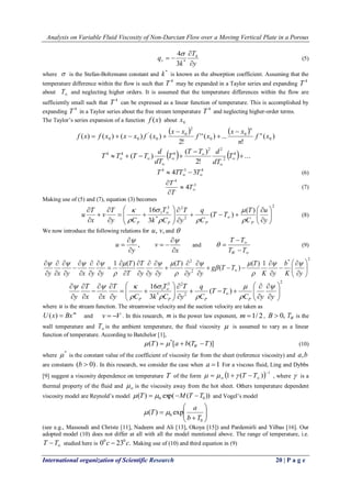 Analysis on Variable Fluid Viscosity of Non-Darcian Flow over a Moving Vertical Plate in a Porous 
International organization of Scientific Research 20 | P a g e 
y 
T 
k 
qr  
 
  4 
* 3 
4 
(5) 
where  is the Stefan-Boltzmann constant and * k is known as the absorption coefficient. Assuming that the 
temperature difference within the flow is such that 
4 T may be expanded in a Taylor series and expanding 
4 T 
about  T and neglecting higher orders. It is assumed that the temperature differences within the flow are 
sufficiently small such that 
4 T can be expressed as a linear function of temperature. This is accomplished by 
expanding 
4 T in a Taylor series about the free stream temperature 
4 T and neglecting higher-order terms. 
The Taylor’s series expansion of a function f (x) about 0 x 
    
( ) 
! 
' ' ( ) ... 
2! 
( ) ( ) ( ) ( ) 0 
0 
0 
2 
0 
0 
' 
0 0 f x 
n 
x x 
f x 
x x 
f x f x x x f x n 
n  
 
 
    
    ... 
2! 
( ) 
( ) 4 
2 
2 2 
4 4 4  
 
     
 
 
 
 
  T 
dT 
T T d 
T 
dT 
d 
T T T T 
4 3 4 4 3   T  TT  T (6) 
3 
4 
4   
 
 
T 
T 
T 
(7) 
Making use of (5) and (7), equation (3) becomes 
2 
2 
2 
* 
3 
1 ( ) 
( ) 
3 
16 
  
 
 
  
 
 
 
 
   
 
 
  
 
 
  
 
 
  
 
 
 
 
 
 
 
y 
u 
C 
T 
T T 
C 
q 
y 
T 
k C 
T 
y C 
T 
v 
x 
T 
u 
P P P P  
 
  
 
 
 
(8) 
We now introduce the following relations for u, v, and  
, 
y 
u 
 
 
 
 
x 
v 
 
 
  
 
and 
 
 
 
 
 
T T 
T T 
W 
 (9) 
* 2 
2 
2 ( ) 1 
( ) 
1 ( ) ( ) 
  
 
 
  
 
 
 
 
 
 
 
   
 
 
 
 
 
 
 
 
 
 
 
 
 
 
 
 
 
 
 
 
 
 
 
 
 
 
 
 K y 
b 
K y 
T 
g T T 
y y 
T 
y y y 
T 
T 
T 
y x y x y y 
  
 
 
 
 
 
   
 
    
2 
2 
2 
* 
3 
1 ( ) 
3 
16 
  
 
 
  
 
 
 
 
 
 
   
 
 
  
 
 
  
 
 
  
 
 
 
 
 
 
 
 
 
 
 
C y y 
T T 
C 
q 
y 
T 
k C 
T 
y C 
T 
x x 
T 
y P P P P 
 
 
 
  
 
 
   
where u is the stream function. The streamwise velocity and the suction velocity are taken as 
m U(x)  Bx and v  V . In this research, m is the power law exponent, m 1/ 2 , B  0, W T is the 
wall temperature and  T is the ambient temperature, the fluid viscosity  is assumed to vary as a linear 
function of temperature. According to Batchelor [1], 
( ) [ ( )] * T a b T T W      (10) 
where 
*  is the constant value of the coefficient of viscosity far from the sheet (reference viscosity) and a,b 
are constants (b  0) . In this research, we consider the case when a 1 For a viscous fluid, Ling and Dybbs 
[9] suggest a viscosity dependence on temperature T of the form   1 1 ( )  
      T  T , where  is a 
thermal property of the fluid and   is the viscosity away from the hot sheet. Others temperature dependent 
viscosity model are Reynold’s model ( ) exp( ( )) 0 0  T   M T T and Vogel’s model 
  
 
 
  
 
 
 
 
0 
0 ( ) exp 
b T 
a 
 T  
(see e.g., Massoudi and Christe [11], Nadeem and Ali [13], Okoya [15]) and Pardemirli and Yilbas [16]. Our 
adopted model (10) does not differ at all with all the model mentioned above. The range of temperature, i.e. 
 T T studied here is 0 23 . 0 0c  c Making use of (10) and third equation in (9) 
 