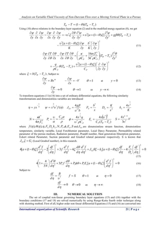 Analysis on Variable Fluid Viscosity of Non-Darcian Flow over a Moving Vertical Plate in a Porous 
International organization of Scientific Research 21 | P a g e 
(1 )( )  T  T   T  T W W  
Using (10) above relations in the boundary layer equation (2) and in the modified energy equation (8), we get 
[ (1 ) ] ( ) 3 
3 
* 
2 
2 
* 
   
 
 
   
 
 
 
 
  
 
 
 
 
 
 
 
 
 
 
 
 
 
g T T 
y 
a 
y x y x y y y y W  
 
   
  
  
    
* * 2 [ (1 ) ] 
  
 
 
  
 
 
 
 
 
 
   
 
K y 
b 
K y 
 a     
(11) 
2 
2 
* 
3 
1 ( ) 
3 
16 
y 
T T 
k C 
T 
y C 
T 
x x 
T 
y W 
P P  
 
   
 
 
  
 
 
  
 
 
 
 
 
 
 
 
 
 
 
 
 
 
  
 
 
 
  
 
  
 
 
* 2 [ (1 ) ] 
) (   
 
 
  
 
 
 
 
 
   
    C y y 
a 
T T 
C 
q 
P 
W 
P 
    
 
 
(12) 
where ( )   b T  T W  , Subject to 
m Bx 
y 
 
 
 
V 
x 
  
 
 
 
 
 1 at y  0 (13) 
 0 
 
 
y 
 
 1 as y (14) 
To transform equations (11)-(14) into a set of ordinary differential equations, the following similarity 
transformations and dimensionless variables are introduced 
4 
1 
 
  yx ( ) 4 * 
3 
  x  f  
b 
g 
JGr *2 
4 
 
 
 
x 
b 
FS 
* 
 
2 x 
K 
Da  
K 
x 
k 
2 
1 
2 
4 
 
3 
1 
* 
4  
 
T 
k 
N 
 
 
 
 
 
 p 
r 
C 
P   
P C 
x q 
  
 
* 
2 
1 
4 
 
  
( ) 
4 
* 2 
  
 
C T T 
x 
E 
P W 
c 
 
V 
x 
S * 
1 4 
3 
4 
 
 
where f F D k N P E S S a r c ( ), ( ), , , , , , , , , 2      and Gr J are dimensionless stream function, dimensionless 
temperature, similarity variable, Local Forchhemier parameter, Local Darcy Parameter, Permeability related 
parameter of the porous medium, Radiation parameter, Prandtl number, Heat generation/Absorption parameter, 
Eckert related Parameter, Suction parameter and Grashof related parameter respectively. It is known that 
Gr r J   G (Local Grashof number), in this research. 
4[ (1 ) ] 2 3 4 [ (1 ) ] 4 0 
2 
2 2 
2 
2 
2 2 
3 
3 
   
 
 
  
 
 
         
 
 
  
 
 
   
  
   
  
 
 
   
  
d 
df 
D 
F 
d 
df 
J k a 
d 
d f 
d 
d 
d 
d f 
f 
d 
df 
d 
d f 
a 
a 
s 
Gr 
(15) 
3 [ (1 ) ] 0 
3 
4 
4 1 
2 
2 
2 
2 
2 
   
 
 
  
 
 
      
 
 
 
 
 
   
 
 
 
 
d 
d f 
P P E a 
d 
d 
P f 
d 
d 
N r r r c (16) 
Subject to 
*   
B 
d 
df 
 f  S  1 at   0 (17) 
0 
d 
df 
 0 as   (18) 
III. NUMERICAL SOLUTION 
The set of coupled non-linear governing boundary layer equations (15) and (16) together with the 
boundary conditions (17 and 18) are solved numerically by using Runge-Kutta fourth order technique along 
with shooting method. First of all, higher order non-linear differential Equations (15) and (16) are converted into 
 