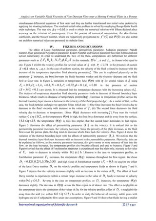 Analysis on Variable Fluid Viscosity of Non-Darcian Flow over a Moving Vertical Plate in a Porous 
International organization of Scientific Research 22 | P a g e 
simultaneous differential equations of first order and they are further transformed into initial value problem by 
applying the shooting technique. The resultant initial value problem is solved by employing Runge-Kutta fourth 
order technique. The step size   0.05 is used to obtain the numerical solution with fifteen decimal place 
accuracy as the criterion of convergence. From the process of numerical computation, the skin-friction 
coefficient, and the Nusselt number, which are respectively proportional to f ' '(0) and  ' (0) are also sorted 
out and their numerical values are presented in a tabular form. 
IV. FIGURES AND DISCUSSIONS 
The effect of Local Forchheimer parameter, permeability parameter, Radiation parameter, Prandtl 
number, Heat generation/Absorption parameter, Eckert Number and Suction parameter has been formulated and 
solved numerically. In order to understand the flow of the fluid, computations are performed for different 
parameters such as F D k N P E S S a r c , , , , , , , , 2   .In this research, 
* B  , a and Gr J is chosen to be equal to 
one. Figure 1 exhibit the velocity profiles for several values of  with  0.72 r P in the presence of suction 
S  0.1 when N  0.3. In the case of uniform suction, the velocity of the fluid is found to increase with the 
increase of the temperature dependent fluid viscosity parameter . This can be explained physically as the 
parameter  increases, the bond between the fluids becomes weaker and the viscosity decrease and the fluid 
flow at faster rate. In Figure 2, variations of temperature field  () with  for several values of  using 
0.5, 1, 0.1, 0.3, 0.72, 0.1, 0.01 2        S a r c F D k N P  E in the presence of suction 
( S  f (0)  0.1) are shown. It is observed that the temperature decreases with the increasing values of . 
The increase of temperature dependent fluid viscosity parameter leads to decrease of thermal boundary layer 
thickness, which results in decrease of temperature profile () . Decrease in temperature profiles across the 
thermal boundary layer means a decrease in the velocity of the fluid properties ( ) . As a matter of fact, in this 
case, the fluid particles undergo two opposite forces which are: (i) One force increases the fluid velocity due to 
decrease in the fluid viscosity with increase in the values of  , 
(ii) The second force decreases the fluid 
velocity due to decrease in temperature. {Since  () decreases with increasing }.Very near the vertical 
surface 0   0.2, as the temperature  () is high, the first force dominates and far away from the surface, 
14.1 15, the temperature  () is low; this implies that the second force dominates in that region. 
Figure 3 illustrates the effect of permeability parameter ( ) 2 k on the velocity. It is noticed that as the 
permeability parameter increases, the velocity decreases. Since the porosity of the plate increases, as the fluid 
flows over the porous plate, the drag tends to increase which draw back the velocity. Also, Figure 4 shows the 
variation of the thermal boundary-layer with the effects of permeability parameter ( ) 2 k . We noticed that the 
thermal boundary layer thickness increases with an increase in the permeability parameter. Physically, this can 
be explained as follows, as the porosity parameter increases, this give rooms to more entrance of heat into the 
flow. As the heat increases, the temperature profiles also become affected and tend to increase. Figure 5 and 
Figure 6 reveal that the effect of Forchhemier parameter is experienced near the plate only, increase in the value 
of S F leads to decrease in velocity within 0   6.1.Reverse is the case on temperature profiles, as 
Forchhemier parameter S F increases, the temperature  () increases throughout the flow region. We chose 
 0.126,0.251,0.376,0.501 a D and high value of Forchhemier number (  0.5 S F ) to analyze the effect 
of the local Darcy number a D on the velocity profiles and temperature fields as shown in Figure 7 and 8. 
Figure 7 depicts that the velocity increases slightly with an increase in the values of a D . The effect of local 
Darcy number is experienced within a certain range, increase in the value of a D leads to increase in velocity 
within0   6.5. Reverse is the case on temperature profiles, as a D increases, the temperature  () 
decreases slightly. The decrease in  () across the flow region is of slower rate. This effect is negligible on 
the temperature due to the distinction of the values of Da. On the velocity profiles, effect of a D is negligible far 
away from the wall (i.e. within 6.6  15). In order to study the behavior of mercury, noble gases with 
hydrogen and air if subjected to flow under our assumptions; Figure 9 and 10 shows that fluids having a smaller 
 