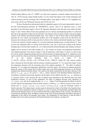Analysis on Variable Fluid Viscosity of Non-Darcian Flow over a Moving Vertical Plate in a Porous 
International organization of Scientific Research 23 | P a g e 
Prandtl number (Mercury with  0.015 r P ) are much more responsive to thermal radiation than fluids (Air 
with  0.72 r P ) having a larger Prandtl number. It is also noted from figures 9 and 10 that temperature and 
velocity decreases with the increasing value of Prandtl number. From figure 9, effects of r P is negligible very 
close to the wall 0   0.9and far from the wall 13.32  15 
We have illustrated non-dimensional velocity, temperature against  for some representative values of 
the heat source/absorption parameter   0,0.4,0.8,1.2, positive value of  represents source i.e. heat 
generation in the fluid while negative value of  represents absorption of the heat that exists within the fluid. 
Figure 11 and 12 shows effect of heat source parameter  over velocity and temperature profiles. It is observed 
that, due to the generation of heat into the fluid flow; the buoyancy force increases which in turn gives higher 
velocity in the velocity and thermal boundary layer. Also, Figure 13 and 14 shows effect of heat absorption 
parameter  over velocity and temperature profiles, due to the absorption of heat from the fluid flow; the 
buoyancy force decreases which in turn gives lower velocity in the velocity and thermal boundary layer. Figure 
15 shows the variation of Eckert number ( c E ) over the momentum boundary-layer, we observed that c E does 
not have any substantial effect on velocity of the fluid flow. Also, Fig 16 shows the variation of the thermal 
boundary-layer with the Eckert number ( c E ). It is observed that the thermal boundary layer thickness increases 
slightly with an increase in the Eckert number ( c E ). The variation of velocity, and temperature distributions 
with radiation parameter N are shown in Figure 17 and 18 respectively. From Figure 17 and 18, we observe that 
the velocity and the temperature profiles decrease with the increase of radiation parameter N . Radiation can be 
used to control the velocity and the thermal boundary layers quite effectively. The effect of radiation parameter 
N on the velocity boundary layer is shown in Figure 17 for 
0.2, 0.5, 0.1, 1, 0.72, 0.1, 0.01, (0) 0.1 2  F  k  D  P   E  S  f  s a r c   .The velocity profiles 
show a decrease far from the plate with the increase of radiation parameter N . It is noted from Figure 18 that 
the temperature decreases with the increasing value of the radiation parameter N . The effect of radiation 
parameter N is to reduce the temperature significantly in the flow region. The increase in radiation parameter 
means the release of heat energy from the flow region and so the fluid temperature decreases as the thermal 
boundary layer thickness becomes thinner. This result can be further explained by the fact that a decrease in the 
value of 3 
1 
* / 4  N k  T for a given * k and 
 T means a decrease in the Roseland radiation absorptivity. 
According to momentum and energy equations, the divergence of the radiative heat flux q y r  /  increases as 
k decreases which in turn increases the rate of radiative heat transferred to the fluid and hence the fluid 
temperature increases. In view of this explanation, the effect of radiation becomes more significant as 
N 0 (N  0) and can be neglected when N  . Figure 19 and 20 represents the effects of suction 
on fluid velocity and temperature when the fluid viscosity is uniform  0 . With an increase in the value of 
suction and 0.5, 0.1, 1, 0.3, 0.72, 0.1, 0.01, 2        s a r c F k D N P  E the horizontal velocity is 
found to decrease. This simply means, suction causes to decrease the velocity of the fluid in the boundary layer 
region. This can be explained to layman as follows; in a case of suction, the heated fluid is pushed towards the 
wall where the buoyancy forces can act to retard the fluid due to high influence of the viscosity. This effect acts 
to decrease the wall shear stress. In addition, increase in the value of suction parameter also leads to decrease of 
temperature of the fluid in the boundary layer region. The explanation for such behavior is that the fluid is 
brought closer to the surface and reduces the thermal boundary layer thickness, see figure 20. 
 