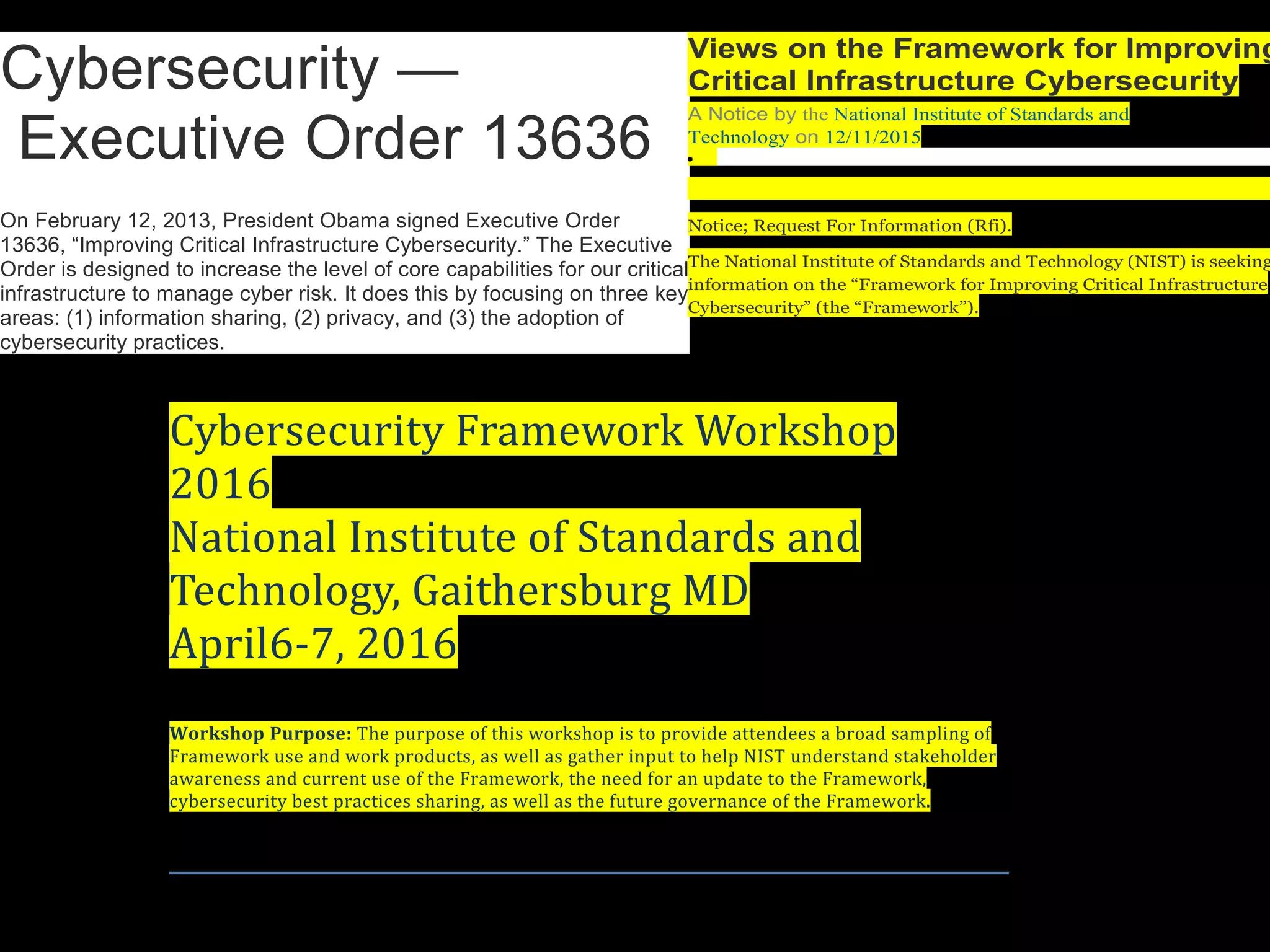 Cybersecurity —
Executive Order 13636
On February 12, 2013, President Obama signed Executive Order
13636, “Improving Critical Infrastructure Cybersecurity.” The Executive
Order is designed to increase the level of core capabilities for our critical
infrastructure to manage cyber risk. It does this by focusing on three key
areas: (1) information sharing, (2) privacy, and (3) the adoption of
cybersecurity practices.
Cybersecurity Framework Workshop
2016
National Institute of Standards and
Technology, Gaithersburg MD
April6-7, 2016
Workshop Purpose: The purpose of this workshop is to provide attendees a broad sampling of
Framework use and work products, as well as gather input to help NIST understand stakeholder
awareness and current use of the Framework, the need for an update to the Framework,
cybersecurity best practices sharing, as well as the future governance of the Framework.
Views on the Framework for Improving
Critical Infrastructure Cybersecurity
A Notice by the National Institute of Standards and
Technology on 12/11/2015
•
Notice; Request For Information (Rfi).
The National Institute of Standards and Technology (NIST) is seeking
information on the “Framework for Improving Critical Infrastructure
Cybersecurity” (the “Framework”).
 