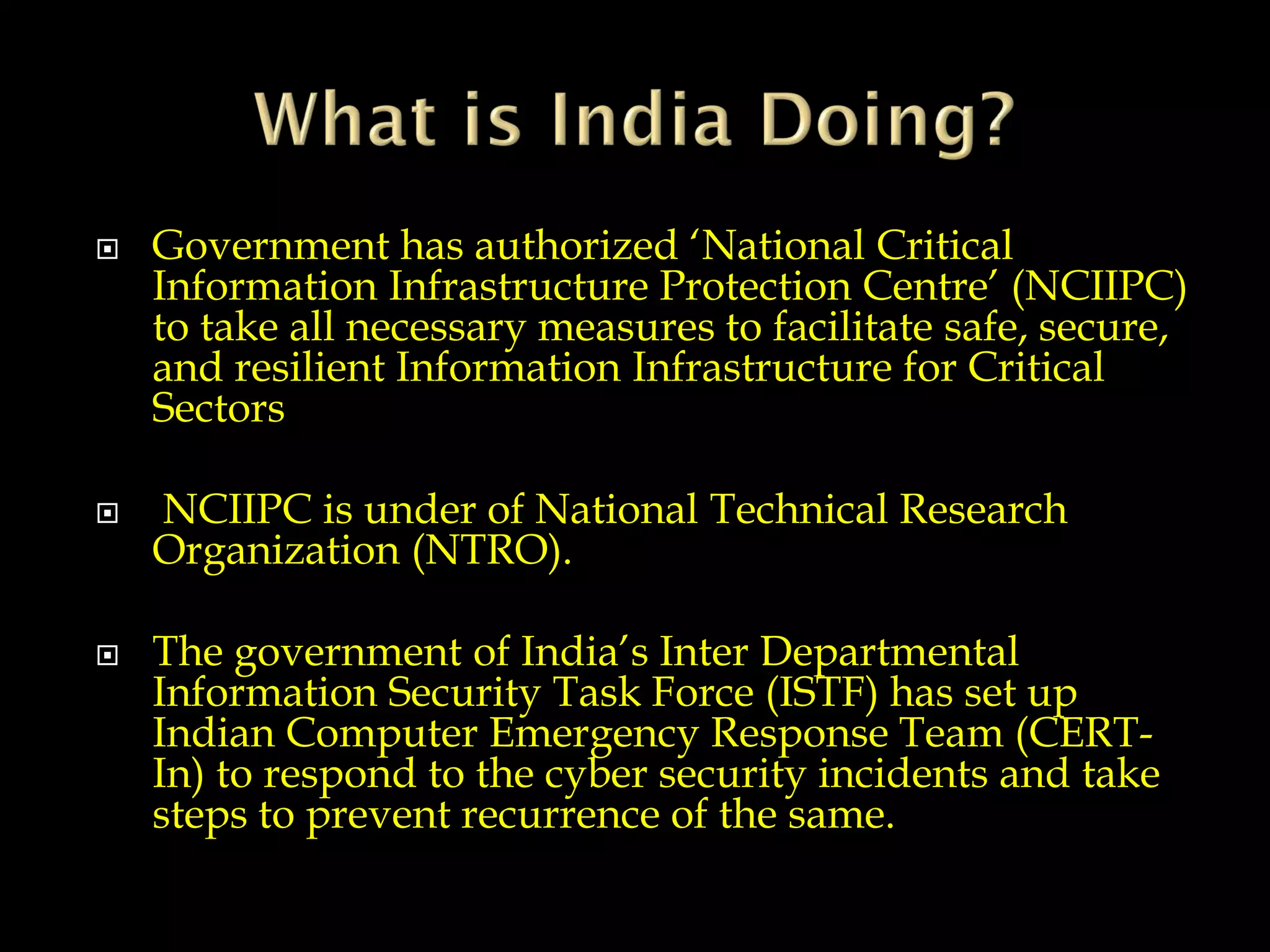  Government has authorized ‘National Critical
Information Infrastructure Protection Centre’ (NCIIPC)
to take all necessary measures to facilitate safe, secure,
and resilient Information Infrastructure for Critical
Sectors
 NCIIPC is under of National Technical Research
Organization (NTRO).
 The government of India’s Inter Departmental
Information Security Task Force (ISTF) has set up
Indian Computer Emergency Response Team (CERT-
In) to respond to the cyber security incidents and take
steps to prevent recurrence of the same.
 