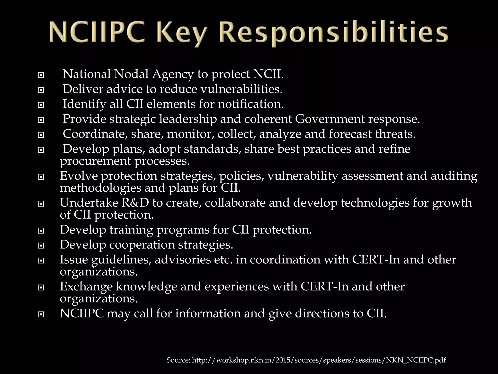  National Nodal Agency to protect NCII.
 Deliver advice to reduce vulnerabilities.
 Identify all CII elements for notification.
 Provide strategic leadership and coherent Government response.
 Coordinate, share, monitor, collect, analyze and forecast threats.
 Develop plans, adopt standards, share best practices and refine
procurement processes.
 Evolve protection strategies, policies, vulnerability assessment and auditing
methodologies and plans for CII.
 Undertake R&D to create, collaborate and develop technologies for growth
of CII protection.
 Develop training programs for CII protection.
 Develop cooperation strategies.
 Issue guidelines, advisories etc. in coordination with CERT-In and other
organizations.
 Exchange knowledge and experiences with CERT-In and other
organizations.
 NCIIPC may call for information and give directions to CII.
Source: http://workshop.nkn.in/2015/sources/speakers/sessions/NKN_NCIIPC.pdf
 