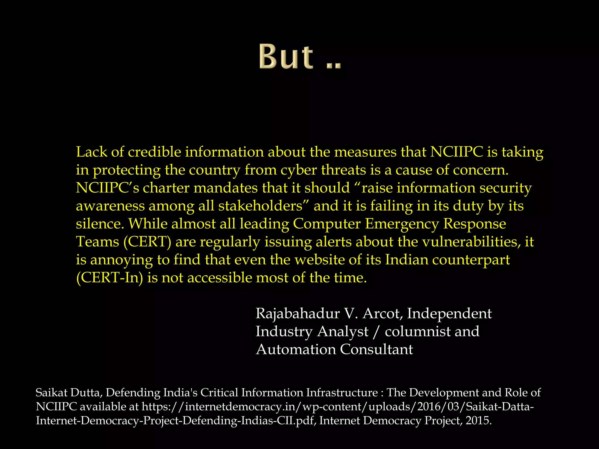 Lack of credible information about the measures that NCIIPC is taking
in protecting the country from cyber threats is a cause of concern.
NCIIPC’s charter mandates that it should “raise information security
awareness among all stakeholders” and it is failing in its duty by its
silence. While almost all leading Computer Emergency Response
Teams (CERT) are regularly issuing alerts about the vulnerabilities, it
is annoying to find that even the website of its Indian counterpart
(CERT-In) is not accessible most of the time.
Rajabahadur V. Arcot, Independent
Industry Analyst / columnist and
Automation Consultant
Saikat Dutta, Defending India's Critical Information Infrastructure : The Development and Role of
NCIIPC available at https://internetdemocracy.in/wp-content/uploads/2016/03/Saikat-Datta-
Internet-Democracy-Project-Defending-Indias-CII.pdf, Internet Democracy Project, 2015.
 