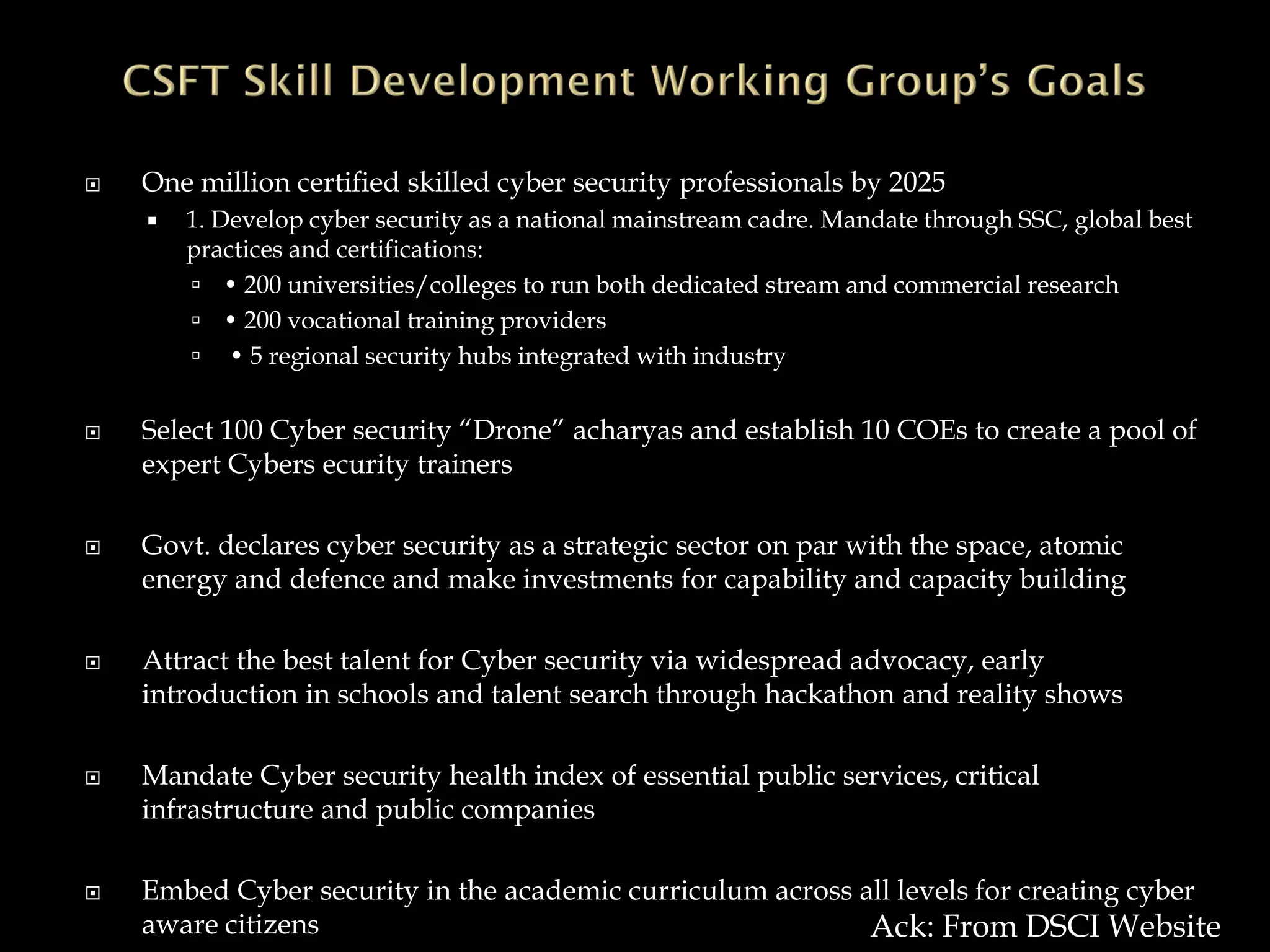  One million certified skilled cyber security professionals by 2025
 1. Develop cyber security as a national mainstream cadre. Mandate through SSC, global best
practices and certifications:
 • 200 universities/colleges to run both dedicated stream and commercial research
 • 200 vocational training providers
 • 5 regional security hubs integrated with industry
 Select 100 Cyber security “Drone” acharyas and establish 10 COEs to create a pool of
expert Cybers ecurity trainers
 Govt. declares cyber security as a strategic sector on par with the space, atomic
energy and defence and make investments for capability and capacity building
 Attract the best talent for Cyber security via widespread advocacy, early
introduction in schools and talent search through hackathon and reality shows
 Mandate Cyber security health index of essential public services, critical
infrastructure and public companies
 Embed Cyber security in the academic curriculum across all levels for creating cyber
aware citizens Ack: From DSCI Website
 