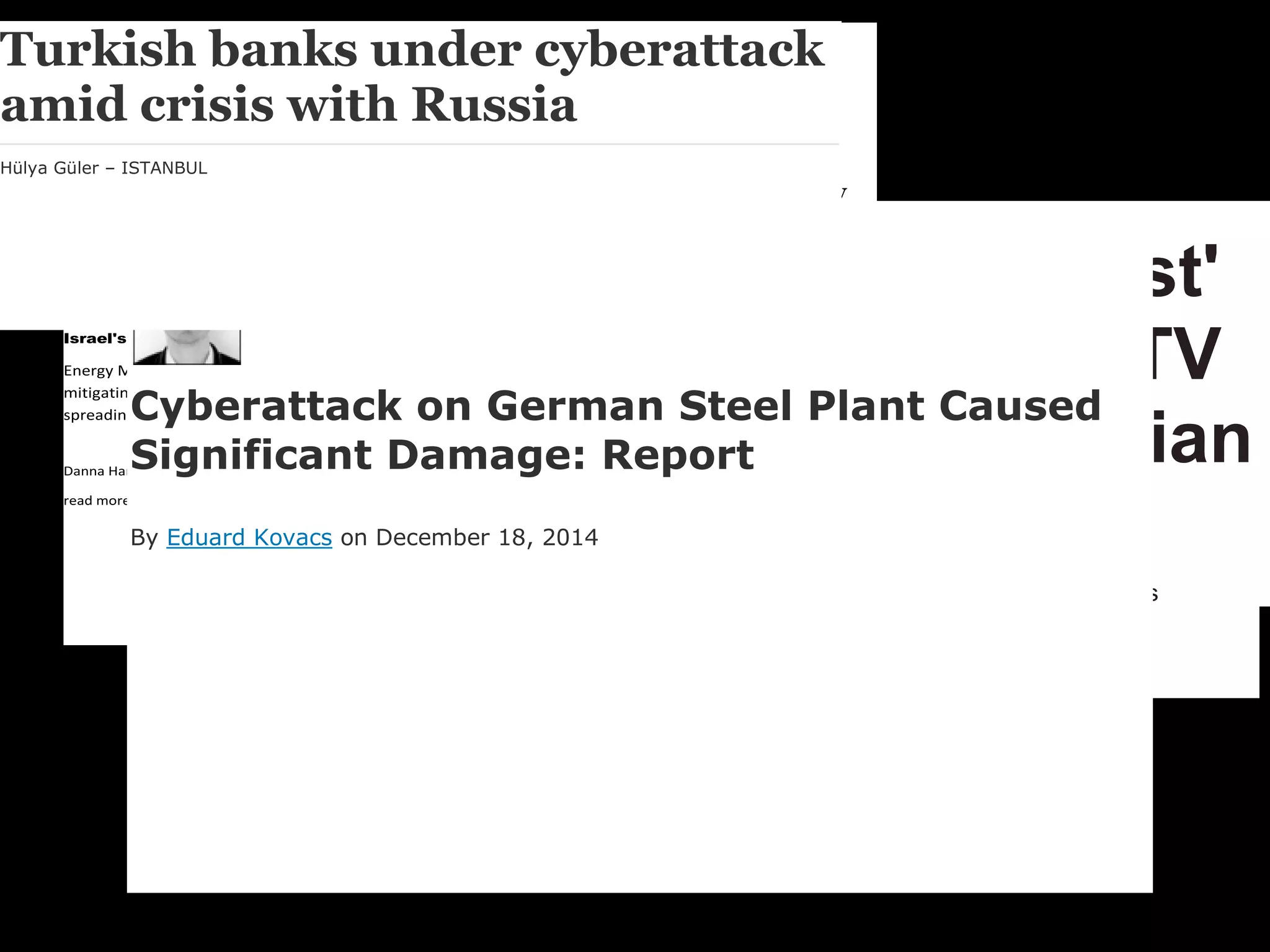 Ukraine blackout is a
cyberattack milestone
Hundreds of thousands of homes were left in the dark in what security
experts say was a first for hackers with ill intent.
Israel's Electrical Grid Targeted by 'Severe Cyber-attack'
Energy Minister Steinitz says Israeli electric authority succeeded in
mitigating attack by shutting down systems to prevent virus from
spreading.
Danna Harman Jan 26, 2016 8:43 PM
read more: http://www.haaretz.com/israel-news/.premium-1.699706
Home /
Cybersecurity/
Iranian Cyberattack Infiltrated Control System of New York Dam
Iranian Cyberattack Infiltrated Control System
of New York Dam
12/22/2015 | Thomas Overton
TV5Monde hack: 'Jihadist'
cyber attack on French TV
station could have Russian
link
The invasion of the computers was claimed by 'CyberCaliphate' on behalf of Isis
Home › Vulnerabilities
Cyberattack on German Steel Plant Caused
Significant Damage: Report
By Eduard Kovacs on December 18, 2014
Turkish banks under cyberattack
amid crisis with Russia
Hülya Güler – ISTANBUL
 