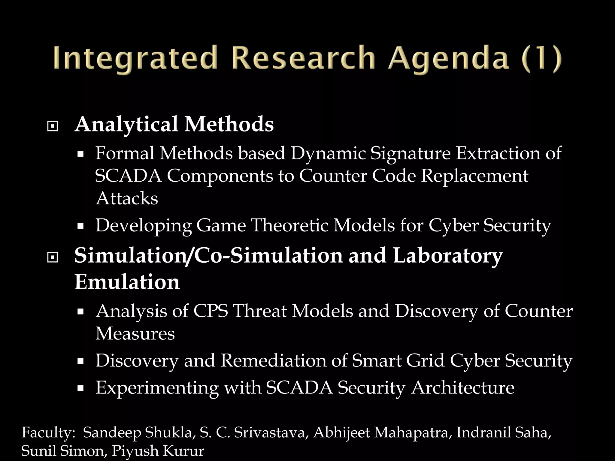  Analytical Methods
 Formal Methods based Dynamic Signature Extraction of
SCADA Components to Counter Code Replacement
Attacks
 Developing Game Theoretic Models for Cyber Security
 Simulation/Co-Simulation and Laboratory
Emulation
 Analysis of CPS Threat Models and Discovery of Counter
Measures
 Discovery and Remediation of Smart Grid Cyber Security
 Experimenting with SCADA Security Architecture
Faculty: Sandeep Shukla, S. C. Srivastava, Abhijeet Mahapatra, Indranil Saha,
Sunil Simon, Piyush Kurur
 