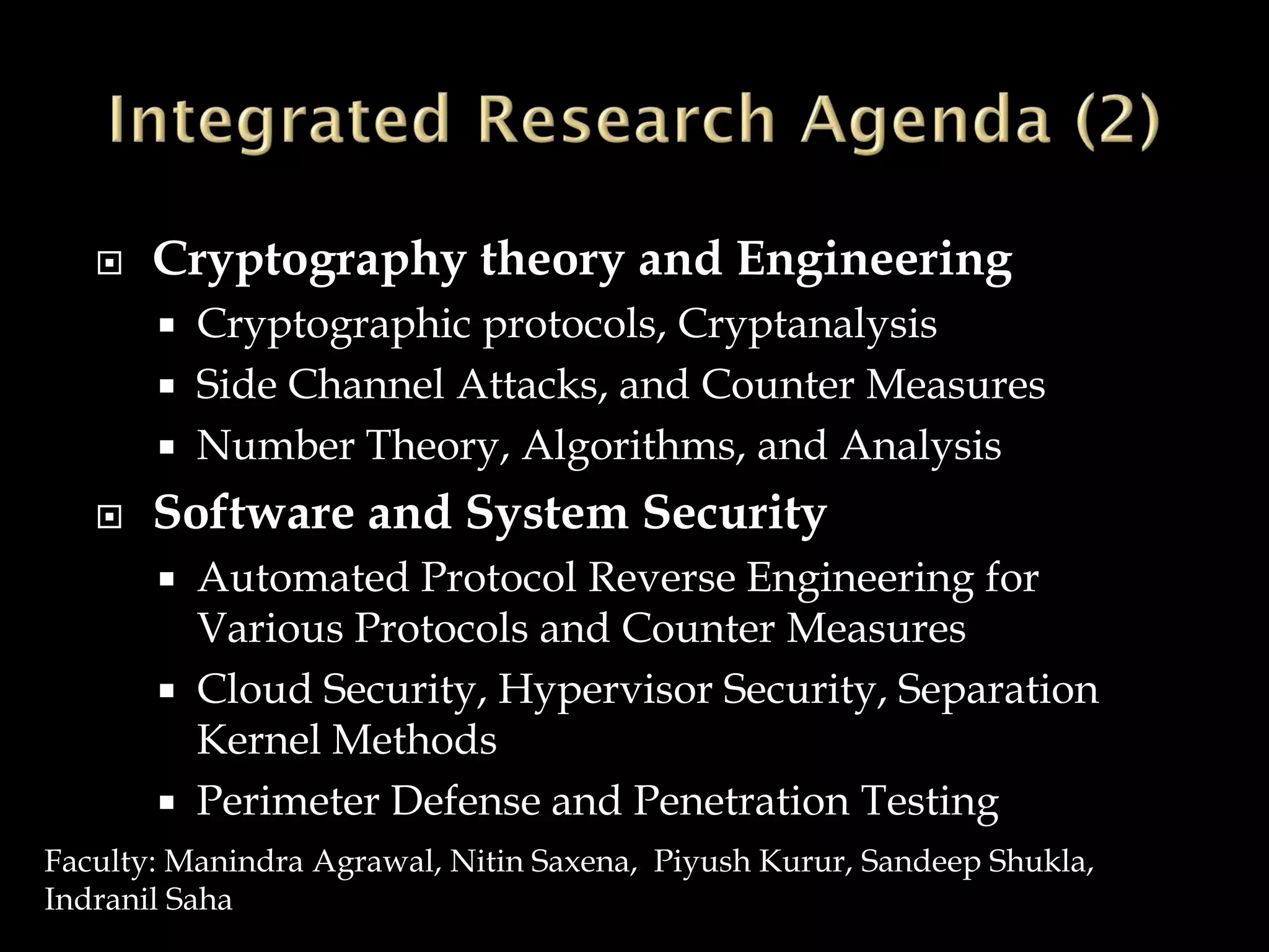  Cryptography theory and Engineering
 Cryptographic protocols, Cryptanalysis
 Side Channel Attacks, and Counter Measures
 Number Theory, Algorithms, and Analysis
 Software and System Security
 Automated Protocol Reverse Engineering for
Various Protocols and Counter Measures
 Cloud Security, Hypervisor Security, Separation
Kernel Methods
 Perimeter Defense and Penetration Testing
Faculty: Manindra Agrawal, Nitin Saxena, Piyush Kurur, Sandeep Shukla,
Indranil Saha
 