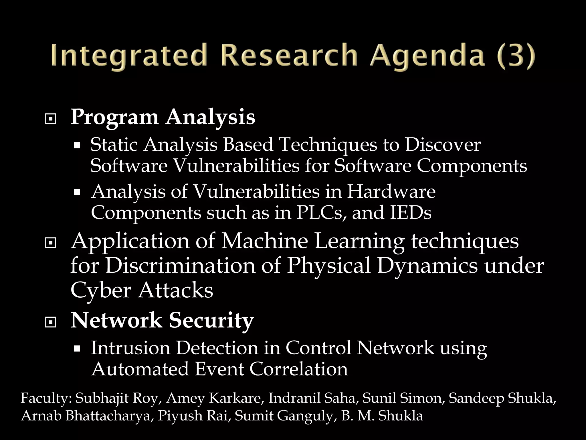  Program Analysis
 Static Analysis Based Techniques to Discover
Software Vulnerabilities for Software Components
 Analysis of Vulnerabilities in Hardware
Components such as in PLCs, and IEDs
 Application of Machine Learning techniques
for Discrimination of Physical Dynamics under
Cyber Attacks
 Network Security
 Intrusion Detection in Control Network using
Automated Event Correlation
Faculty: Subhajit Roy, Amey Karkare, Indranil Saha, Sunil Simon, Sandeep Shukla,
Arnab Bhattacharya, Piyush Rai, Sumit Ganguly, B. M. Shukla
 