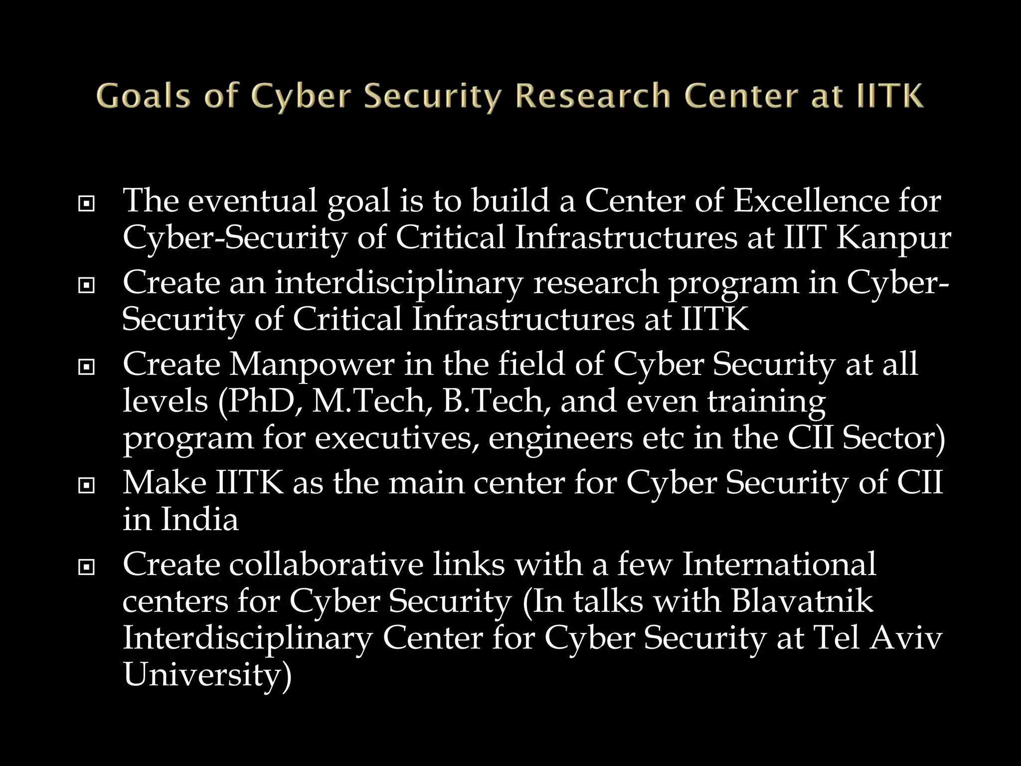  The eventual goal is to build a Center of Excellence for
Cyber-Security of Critical Infrastructures at IIT Kanpur
 Create an interdisciplinary research program in Cyber-
Security of Critical Infrastructures at IITK
 Create Manpower in the field of Cyber Security at all
levels (PhD, M.Tech, B.Tech, and even training
program for executives, engineers etc in the CII Sector)
 Make IITK as the main center for Cyber Security of CII
in India
 Create collaborative links with a few International
centers for Cyber Security (In talks with Blavatnik
Interdisciplinary Center for Cyber Security at Tel Aviv
University)
 