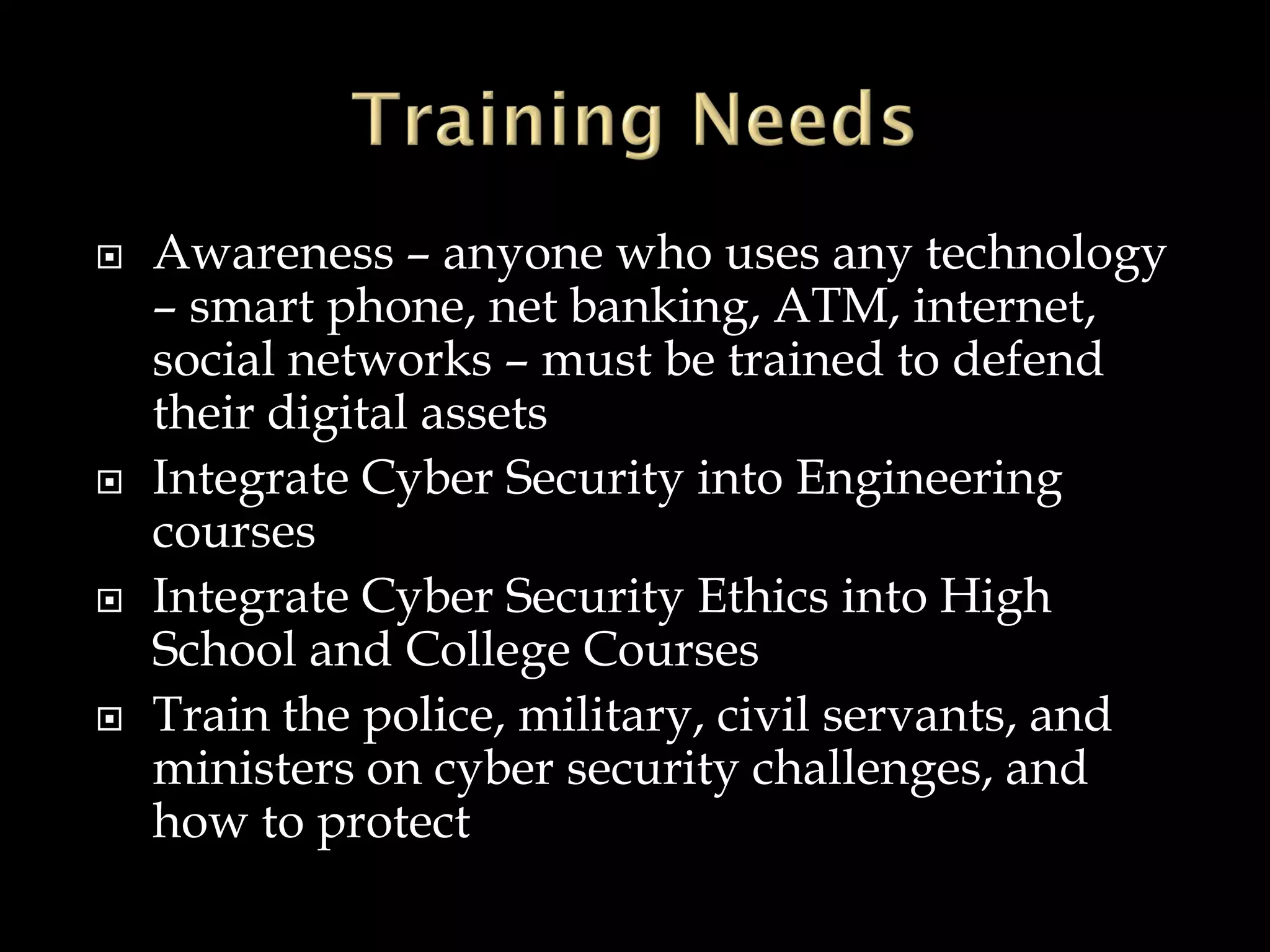  Awareness – anyone who uses any technology
– smart phone, net banking, ATM, internet,
social networks – must be trained to defend
their digital assets
 Integrate Cyber Security into Engineering
courses
 Integrate Cyber Security Ethics into High
School and College Courses
 Train the police, military, civil servants, and
ministers on cyber security challenges, and
how to protect
 