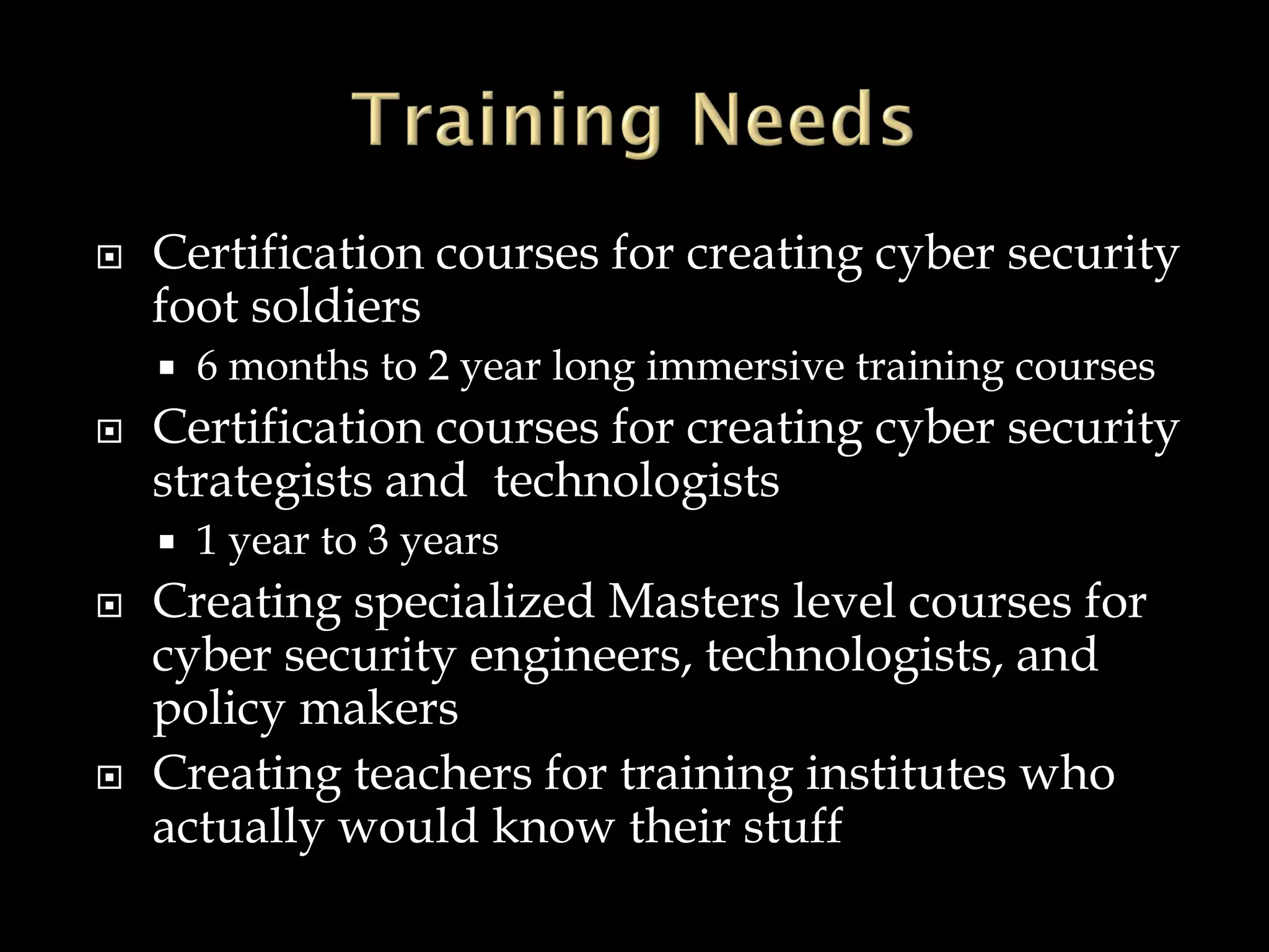  Certification courses for creating cyber security
foot soldiers
 6 months to 2 year long immersive training courses
 Certification courses for creating cyber security
strategists and technologists
 1 year to 3 years
 Creating specialized Masters level courses for
cyber security engineers, technologists, and
policy makers
 Creating teachers for training institutes who
actually would know their stuff
 