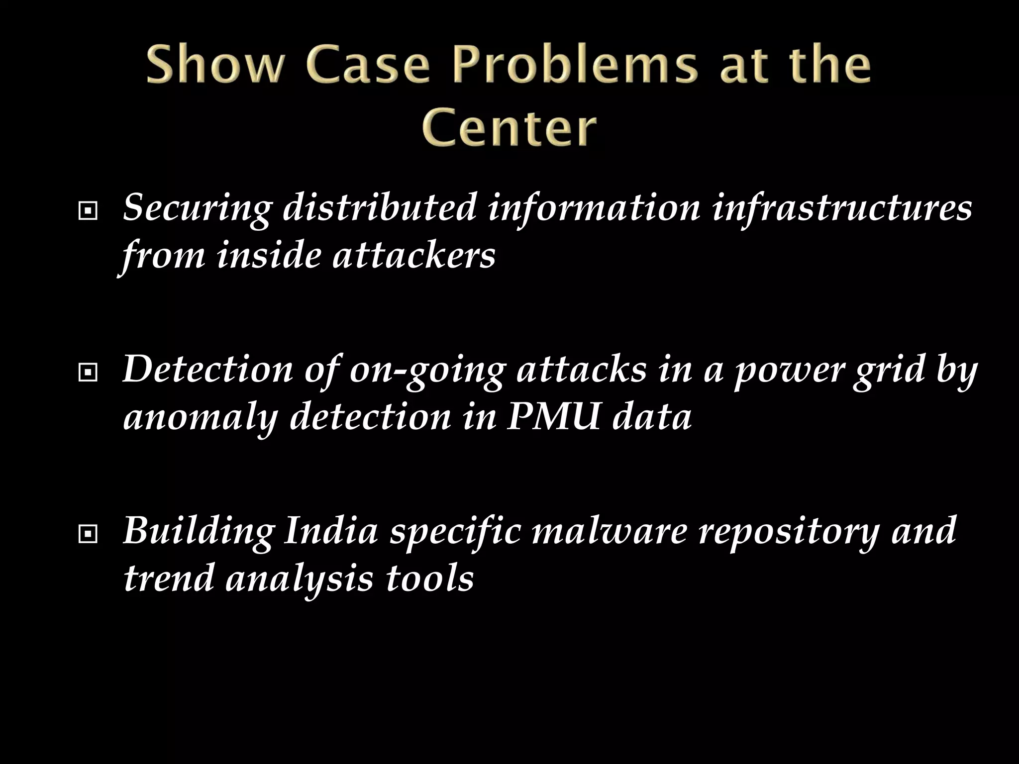  Securing distributed information infrastructures
from inside attackers
 Detection of on-going attacks in a power grid by
anomaly detection in PMU data
 Building India specific malware repository and
trend analysis tools
 