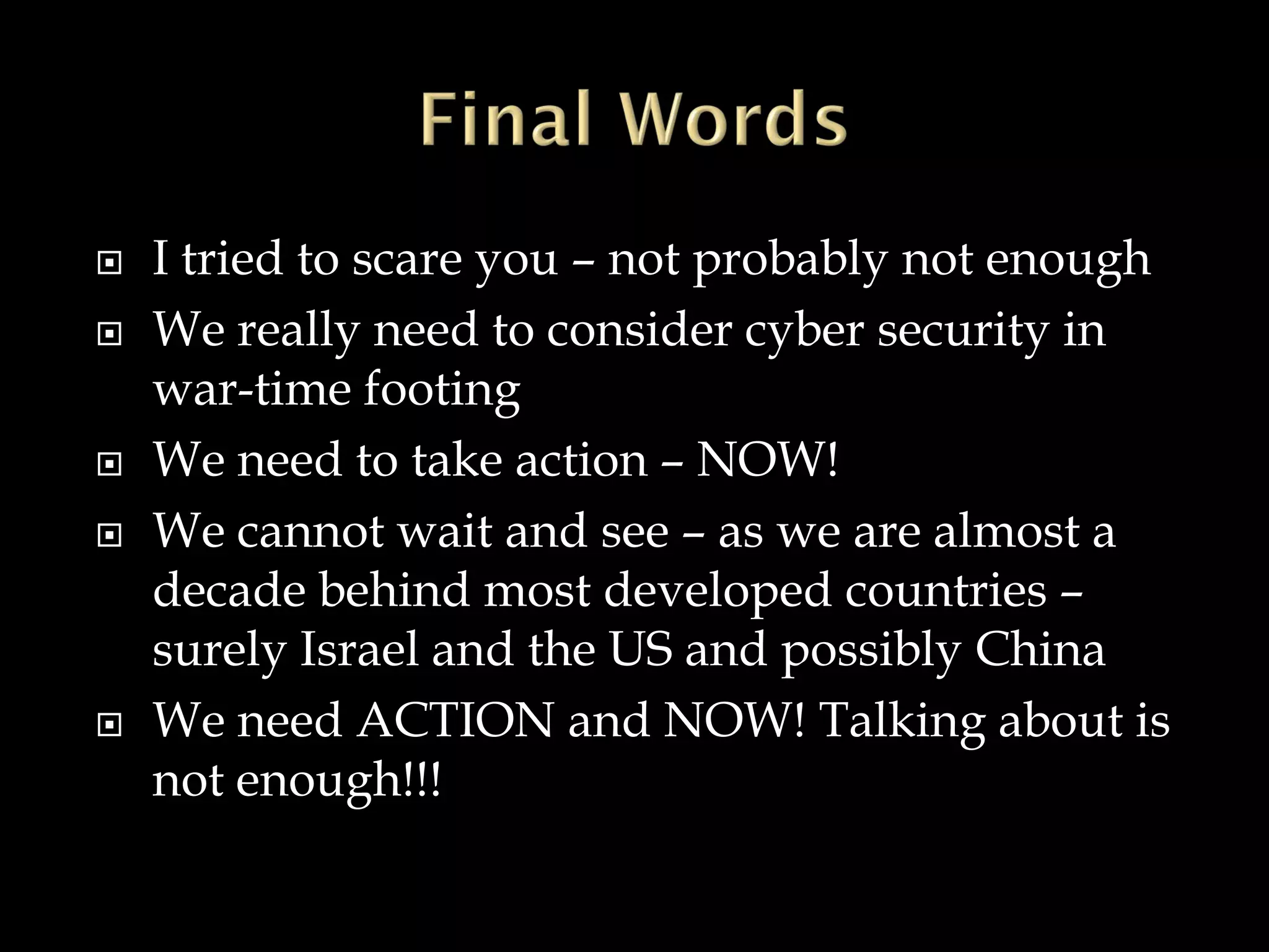  I tried to scare you – not probably not enough
 We really need to consider cyber security in
war-time footing
 We need to take action – NOW!
 We cannot wait and see – as we are almost a
decade behind most developed countries –
surely Israel and the US and possibly China
 We need ACTION and NOW! Talking about is
not enough!!!
 