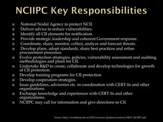  National Nodal Agency to protect NCII.
 Deliver advice to reduce vulnerabilities.
 Identify all CII elements for notification.
 Provide strategic leadership and coherent Government response.
 Coordinate, share, monitor, collect, analyze and forecast threats.
 Develop plans, adopt standards, share best practices and refine
procurement processes.
 Evolve protection strategies, policies, vulnerability assessment and auditing
methodologies and plans for CII.
 Undertake R&D to create, collaborate and develop technologies for growth
of CII protection.
 Develop training programs for CII protection.
 Develop cooperation strategies.
 Issue guidelines, advisories etc. in coordination with CERT-In and other
organizations.
 Exchange knowledge and experiences with CERT-In and other
organizations.
 NCIIPC may call for information and give directions to CII.
Source: http://workshop.nkn.in/2015/sources/speakers/sessions/NKN_NCIIPC.pdf
 
