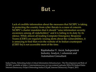 Lack of credible information about the measures that NCIIPC is taking
in protecting the country from cyber threats is a cause of concern.
NCIIPC’s charter mandates that it should “raise information security
awareness among all stakeholders” and it is failing in its duty by its
silence. While almost all leading Computer Emergency Response
Teams (CERT) are regularly issuing alerts about the vulnerabilities, it
is annoying to find that even the website of its Indian counterpart
(CERT-In) is not accessible most of the time.
Rajabahadur V. Arcot, Independent
Industry Analyst / columnist and
Automation Consultant
Saikat Dutta, Defending India's Critical Information Infrastructure : The Development and Role of
NCIIPC available at https://internetdemocracy.in/wp-content/uploads/2016/03/Saikat-Datta-
Internet-Democracy-Project-Defending-Indias-CII.pdf, Internet Democracy Project, 2015.
 