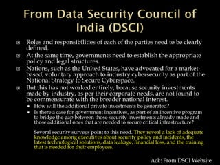  Roles and responsibilities of each of the parties need to be clearly
defined.
 At the same time, governments need to establish the appropriate
policy and legal structures.
 Nations, such as the United States, have advocated for a market-
based, voluntary approach to industry cybersecurity as part of the
National Strategy to Secure Cyberspace.
 But this has not worked entirely, because security investments
made by industry, as per their corporate needs, are not found to
be commensurate with the broader national interest.
 How will the additional private investments be generated?
 Is there a case for government incentives, as part of an incentive program
to bridge the gap between those security investments already made and
those additional ones that are needed to secure critical infrastructure?
Several security surveys point to this need. They reveal a lack of adequate
knowledge among executives about security policy and incidents, the
latest technological solutions, data leakage, financial loss, and the training
that is needed for their employees.
Ack: From DSCI Website
 