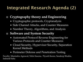  Cryptography theory and Engineering
 Cryptographic protocols, Cryptanalysis
 Side Channel Attacks, and Counter Measures
 Number Theory, Algorithms, and Analysis
 Software and System Security
 Automated Protocol Reverse Engineering for
Various Protocols and Counter Measures
 Cloud Security, Hypervisor Security, Separation
Kernel Methods
 Perimeter Defense and Penetration Testing
Faculty: Manindra Agrawal, Nitin Saxena, Piyush Kurur, Sandeep Shukla,
Indranil Saha
 