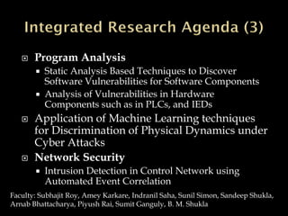  Program Analysis
 Static Analysis Based Techniques to Discover
Software Vulnerabilities for Software Components
 Analysis of Vulnerabilities in Hardware
Components such as in PLCs, and IEDs
 Application of Machine Learning techniques
for Discrimination of Physical Dynamics under
Cyber Attacks
 Network Security
 Intrusion Detection in Control Network using
Automated Event Correlation
Faculty: Subhajit Roy, Amey Karkare, Indranil Saha, Sunil Simon, Sandeep Shukla,
Arnab Bhattacharya, Piyush Rai, Sumit Ganguly, B. M. Shukla
 