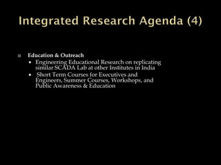  Education & Outreach
 Engineering Educational Research on replicating
similar SCADA Lab at other Institutes in India
 Short Term Courses for Executives and
Engineers, Summer Courses, Workshops, and
Public Awareness & Education
 