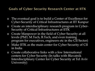  The eventual goal is to build a Center of Excellence for
Cyber-Security of Critical Infrastructures at IIT Kanpur
 Create an interdisciplinary research program in Cyber-
Security of Critical Infrastructures at IITK
 Create Manpower in the field of Cyber Security at all
levels (PhD, M.Tech, B.Tech, and even training
program for executives, engineers etc in the CII Sector)
 Make IITK as the main center for Cyber Security of CII
in India
 Create collaborative links with a few International
centers for Cyber Security (In talks with Blavatnik
Interdisciplinary Center for Cyber Security at Tel Aviv
University)
 