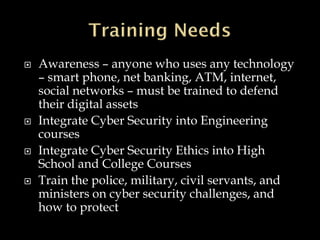  Awareness – anyone who uses any technology
– smart phone, net banking, ATM, internet,
social networks – must be trained to defend
their digital assets
 Integrate Cyber Security into Engineering
courses
 Integrate Cyber Security Ethics into High
School and College Courses
 Train the police, military, civil servants, and
ministers on cyber security challenges, and
how to protect
 
