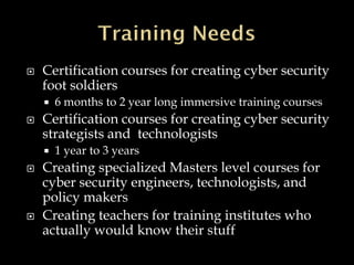  Certification courses for creating cyber security
foot soldiers
 6 months to 2 year long immersive training courses
 Certification courses for creating cyber security
strategists and technologists
 1 year to 3 years
 Creating specialized Masters level courses for
cyber security engineers, technologists, and
policy makers
 Creating teachers for training institutes who
actually would know their stuff
 