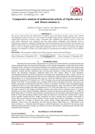 The International Journal Of Engineering And Science (IJES)
|| Volume || 4 || Issue || 9 || Pages || PP -18-21 || 2015 ||
ISSN (e): 2319 – 1813 ISSN (p): 2319 – 1805
www.theijes.com The IJES Page 18
Comparative analysis of antibacterial activity of Nigella sativa L
and Rumex dentatus L.
Shahid ul Islam* and Dr. Smt Rakesh Mehta
M.G.M college Itarasi M.P
--------------------------------------------------------ABSTRACT-------------------------------------------------------------
The present study presents the effectiveness of Nigella sativa and Rumex dentatus against some selected
microorganisms which are known to cause diseases in human beings and the comparative study of extent of
antimicrobial properties of various extracts. Petroleum ether, Methanol and Aqueous extracts of seeds and
whole plant respectively were prepared and then tested against pathogenic microorganisms such as
Pseudomonas aeruginosa, Salmonella typhimurium, Klebsiella pneumonia and Escherichia coli using agar well
diffusion method. The zone of inhibition for Nigella sativa was found maximum in petroleum ether extract of 30
mm at a dose of 250μg/ml against Salmonella typhimurium while as at the same concentration the highest
inhibition zone diameter of 21mm was recorded against K. pneumoniae for methanol extract in case of Rumex
dentatus.
Keywords:- Microorganisms, Nigella sativa, Rumex dentatus, antimicrobial and Pathogen.
---------------------------------------------------------------------------------------------------------------------------------------
Date of Submission: 02 September 2015 Date of Accepted: 15 September 2015
---------------------------------------------------------------------------------------------------------------------------------------
I. INTRODUCTION
Pharmaceutical and scientific communities have recently received the attention of medicinal plants and
various publications have documented the therapeutic worth of natural compounds to validate the claims of their
biological activity. Profuse use of commercial antibiotic and synthetic pesticides for human and crop protection
is harmful to human health, ecosystem and environment. Attention has also been drawn to the antimicrobial
properties of plants and their metabolites due to the growing incidences of drug-resistant pathogens of both
clinical and agricultural importance. Medicinal plants have their intrinsic ability to resist pathogenic
microorganisms and this has led the researchers to investigate their mechanisms of action. Nigella sativa is an
economically important umbel growing wild in the dry temperature regions belonging to the botanical family of
Ranunculaceae is an annual flowering plant, native to south and southwest Asia. It was first identified and
described by Linnaeus in 1753 (Jansen et al., 1981). The plant is an erect profusely branched herb that can attain
heights of 40-70cm. It bears alternate leaves, terminal white flowers and capsule like fruits. The flowers are
delicate, and usually colored pale blue and white, with five to ten petals. The fruit is a large and inflated capsule
composed of three to seven united follicles, each containing numerous seeds. The latter are filled with black
ovoid seeds attaining lengths and widths ranging from 2.5 to 3.5mm and widths from 1.5 to 2mm. respectively.
The plant is known to all Arabian and Islamic countries and carries various colloquial names. It is known
generally by the names Habbat Albarakah, Alhabahat Alsawda and Alkamoun Alaswad (Saad et al., 2009). Of
all the plant organs it is only the seeds which have attracted most of the researchers starting from Egypt and the
Sudan in Africa and extending to Saudi Arabia, India and Pakistan in Asia and most recently those in Japan,
France England, Canada and USA. Studies conducted over past 2 decades have revealed a multi-range of
actions that covered almost all known ailments of mans various body systems. Traditionally, it is used as a
natural remedy for a number of illnesses that include asthma, cough, hypertension, bronchitis, diabetes,
headache, eczema, fever, infl ammations, and other diseases (Morsi, 2000; Saad et al., 2009).While as the
Rumex dentatus L., a medicinal plant belonging to family Polygonaceae was selected for the present study.
Preliminary phytochemical screening was carried out to detect the presence of phytochemicals that add to the
medicinal value of the plant.
II. MATERIALS AND METHODS
PLANT MATERIAL
Both Nigella sativa seeds and Rumex dentatus plant were collected locally from Srinagar and identified at
Department of Botany and University of Kashmir, Srinagar.
 