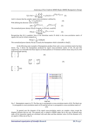 Analyzing of Non-Uniform MIMO Radar MMSE Beampattern Design 
International organization of Scientific Research 28 | P a g e 
Py r,θ,ϕ = 14πr2 <sk t sl∗ t >ej 2π zk−zl λ sin θ Nl=1Nk=1 (3) And it is known that the complex signal cross-correlation is defined by Rkl=<sk t sl∗ t > (4) With defining the direction vector as below a θ = ej 2πz1λ sin θ , . . . ,ej 2πzNλ sin θ T (5) The normalized power density P(θ,ϕ) of signals, in (W/ster), would be: P θ,ϕ = 14π Rklej2πλ zk−zl sin(θ) Nl=1Nk=1 (6) Recognizing that (6) is quadratic form in the Hermitian matrix R which is the cross-correlation matrix of signals, this can be written compactly as P θ,ϕ = 14πa∗ θ Ra θ (7) This normalized power density P(θ,ϕ) is exactly the beampattern which is desirable to find[3]. In the following some examples of beampatterns produce from such a cross-correlation matrix has been shown. Fig. 2 shows the beampattern produced by signal cross-correlation matrix of (8), (9) and (10) respectively. It is noticeable that these figures are beam-patterns of 10-element uniform linear array (ULA) with half-wavelength spacing. 1⋯1⋮⋱⋮ 1⋯1 (8) 0.80⋯0.89⋮⋱⋮ 0.89⋯0.80 (9) 1⋯0⋮⋱⋮ 0⋯1 10 
Fig. 2. Beampattern respect to (7). The blue one is corresponds to cross-correlation matrix of (8), The black one is corresponds to cross-correlation matrix of (9) and the red one is corresponds to cross-correlation matrix of (10) In general case the elements of the signal cross-correlation matrix are complex values except the diagonal elements that are real. This general case is related to MIMO radars but in the case of phased array radar, all the transmitter signals are correlated with each other and then absolute value of all the elements in R, are equal to 1(blue one at Fig. 2). 
-2-1012Anlge (rad) Beampattern of (8) Beampattern of (9) Beampattern of (10)  