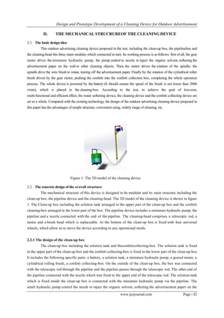Design and Prototype Development of a Cleaning Device for Outdoor Advertisement
www.ijeijournal.com Page | 42
II. THE MECHANICAL STRUCRUREOF THE CLEANING DEVICE
2.1 The basic design idea
This outdoor advertising cleaning device proposed in the test, including the clean-up box, the pipelineline and
the cleaning-head this three main modules which connected in turn. Its working process is as follows: first of all, the gear
motor drives the miniature hydraulic pump, the pump control ta nozzle to inject the organic solvent, softening the
advertisement paper on the wall or other cleaning objects. Then, the motor drives the rotation of the spindle, the
spindle drive the wire brush to rotate, tearing off the advertisement paper. Finally by the rotation of the cylindrical roller
brush driven by the gear motor, pushing the confetti into the confetti collection box, completing the whole operation
process. The whole device is powered by the battery (It should ensure the speed of the brush is not lower than 2000
r/min), which is placed in the cleaning box. According to the test, to achieve the goal of low-cost,
multi-functional and efficient effect, the water softening device, the cleaning device and the confetti collecting device are
set as a whole. Compared with the existing technology, the design of the outdoor advertising cleaning device proposed in
this paper has the advantages of simple structure, convenient using, widely range of cleaning, etc.
Figure 1: The 3D model of the cleaning device
2.2 The concrete design of the overall structure
The mechanical structure of this device is designed to be modular and its main structure including the
clean-up box, the pipeline device and the cleaning-head. The 3D model of the cleaning device is shown in figure
1. The Clean-up box including the solution tank arranged in the upper part of the clean-up box and the confetti
cleaning-box arranged in the lower part of the box. The pipeline device includes a miniature hydraulic pump, the
pipeline and a nozzle connected with the end of the pipeline. The cleaning-head comprises a telescopic rod, a
motor and a brush head which is replaceable. At the bottom of the clean-up box is fixed with four universal
wheels, which allow us to move the device according to any operational needs.
2.2.1 The design of the clean-up box
The clean-up box including the solution tank and theconfetticollecting-box. The solution tank is fixed
in the upper part of the clean-up box and the confetti collecting-box is fixed in the lower part of the clean-up box.
It includes the following specific parts: a battery, a solution tank, a miniature hydraulic pump, a geared motor, a
cylindrical rolling brush, a confetti collecting-box. On the outside of the clean-up box, the box was connected
with the telescopic rod through the pipeline and the pipeline passes through the telescopic rod. The other end of
the pipeline connected with the nozzle which was fixed to the upper end of the telescopic rod. The solution tank
which is fixed inside the clean-up box is connected with the miniature hydraulic pump via the pipeline. The
small hydraulic pump control the nozzle to inject the organic solvent, softening the advertisement paper on the
 
