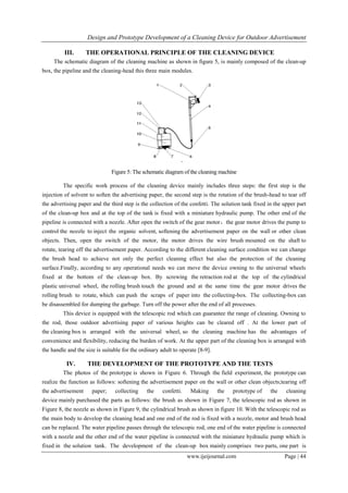 Design and Prototype Development of a Cleaning Device for Outdoor Advertisement
www.ijeijournal.com Page | 44
III. THE OPERATIONAL PRINCIPLE OF THE CLEANING DEVICE
The schematic diagram of the cleaning machine as shown in figure 5, is mainly composed of the clean-up
box, the pipeline and the cleaning-head this three main modules.
Figure 5: The schematic diagram of the cleaning machine
The specific work process of the cleaning device mainly includes three steps: the first step is the
injection of solvent to soften the advertising paper, the second step is the rotation of the brush-head to tear off
the advertising paper and the third step is the collection of the confetti. The solution tank fixed in the upper part
of the clean-up box and at the top of the tank is fixed with a miniature hydraulic pump. The other end of the
pipeline is connected with a nozzle. After open the switch of the gear motor，the gear motor drives the pump to
control the nozzle to inject the organic solvent, softening the advertisement paper on the wall or other clean
objects. Then, open the switch of the motor, the motor drives the wire brush mounted on the shaft to
rotate, tearing off the advertisement paper. According to the different cleaning surface condition we can change
the brush head to achieve not only the perfect cleaning effect but also the protection of the cleaning
surface.Finally, according to any operational needs we can move the device owning to the universal wheels
fixed at the bottom of the clean-up box. By screwing the retraction rod at the top of the cylindrical
plastic universal wheel, the rolling brush touch the ground and at the same time the gear motor drives the
rolling brush to rotate, which can push the scraps of paper into the collecting-box. The collecting-box can
be disassembled for dumping the garbage. Turn off the power after the end of all processes.
This device is equipped with the telescopic rod which can guarantee the range of cleaning. Owning to
the rod, those outdoor advertising paper of various heights can be cleared off . At the lower part of
the cleaning box is arranged with the universal wheel, so the cleaning machine has the advantages of
convenience and flexibility, reducing the burden of work. At the upper part of the cleaning box is arranged with
the handle and the size is suitable for the ordinary adult to operate [8-9].
IV. THE DEVELOPMENT OF THE PROTOTYPE AND THE TESTS
The photos of the prototype is shown in Figure 6. Through the field experiment, the prototype can
realize the function as follows: softening the advertisement paper on the wall or other clean objects;tearing off
the advertisement paper; collecting the confetti. Making the prototype of the cleaning
device mainly purchased the parts as follows: the brush as shown in Figure 7, the telescopic rod as shown in
Figure 8, the nozzle as shown in Figure 9, the cylindrical brush as shown in figure 10. With the telescopic rod as
the main body to develop the cleaning head and one end of the rod is fixed with a nozzle, motor and brush head
can be replaced. The water pipeline passes through the telescopic rod, one end of the water pipeline is connected
with a nozzle and the other end of the water pipeline is connected with the miniature hydraulic pump which is
fixed in the solution tank. The development of the clean-up box mainly comprises two parts, one part is
 
