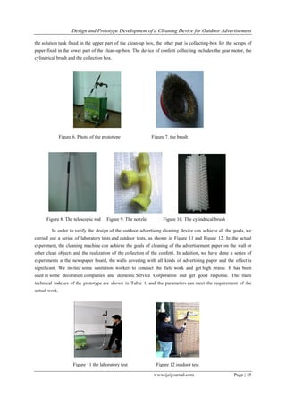 Design and Prototype Development of a Cleaning Device for Outdoor Advertisement
www.ijeijournal.com Page | 45
the solution tank fixed in the upper part of the clean-up box, the other part is collecting-box for the scraps of
paper fixed in the lower part of the clean-up box. The device of confetti collecting includes the gear motor, the
cylindrical brush and the collection box.
Figure 6. Photo of the prototype Figure 7. the brush
Figure 8. The telescopic rod Figure 9. The nozzle Figure 10. The cylindrical brush
In order to verify the design of the outdoor advertising cleaning device can achieve all the goals, we
carried out a series of laboratory tests and outdoor tests, as shown in Figure 11 and Figure 12. In the actual
experiment, the cleaning machine can achieve the goals of cleaning of the advertisement paper on the wall or
other clean objects and the realization of the collection of the confetti. In addition, we have done a series of
experiments at the newspaper board, the walls covering with all kinds of advertising paper and the effect is
significant. We invited some sanitation workers to conduct the field work and get high praise. It has been
used in some decoration companies and domestic Service Corporation and get good response. The main
technical indexes of the prototype are shown in Table 1, and the parameters can meet the requirement of the
actual work.
Figure 11 the laboratory test Figure 12 outdoor test
 