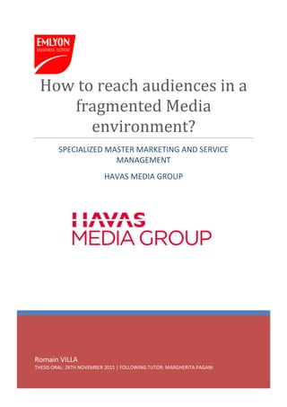 Romain VILLA
THESIS ORAL: 26TH NOVEMBER 2015 | FOLLOWING TUTOR: MARGHERITA PAGANI
How to reach audiences in a
fragmented Media
environment?
SPECIALIZED MASTER MARKETING AND SERVICE
MANAGEMENT
HAVAS MEDIA GROUP
 